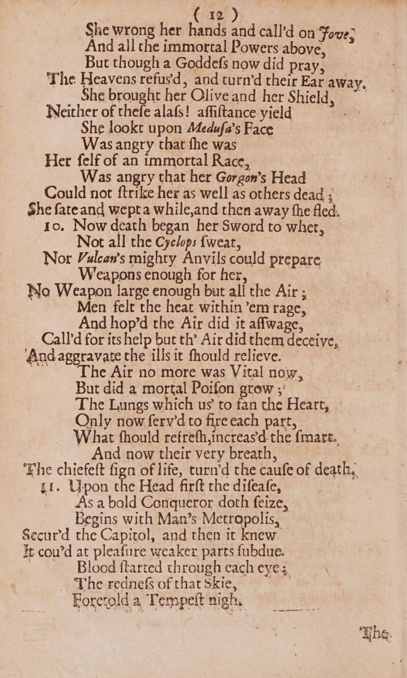 (1) She wrong her hands and call’d on Fave? And all the immortal Powers above, ; But though a Goddefs now did pray, The Heavens refusd, and turn’d their Ear away. She brought her Olive and her Shield, ~ Neither of thefe alafs! affiftance yield She lookt upon Adedufa’s Face Wasangry thatfhe was Her felf of an immortal Race, Was angry that her Gorgon’s Head Could not ftrike her as well as others dead ; She fateand wepta while,and then away the fled. 10. Now death began her Sword to wher, Not all the Cyclops fweat, Nor Valcan’s mighty Anvils could prepare Weapons enough for her, ee Wo Weapon large enough but all the Air ; Men felt the heat within ’em rage, And hop’d the Air did it affwage, Calld for its help but th’ Air did them deceive, Andaggravate the ills it fhould relieve. — ‘The Air no more was Vital now, But did a mortal Poifon grew ;) The Lungs which us to fan the Heart, ~ Only now fery'd to fire each part, What fhould refrefh,increas'd the fmart. And now their very breath, Fhe chiefeft fign of life, turn’d the caufe of death, ii. Upon the Head firft rhe difeafe, _ Asa bold Conqueror doth feize, - Begins with Man’s Metropolis, Secur’d the Capitol, and then it knew. ft cou’d at pleafure weaker parts fubdue. : Blood ftarted through each eye; \ The rednefsofthatSkie, = : Forctold a Tempeft nigh, Nhe