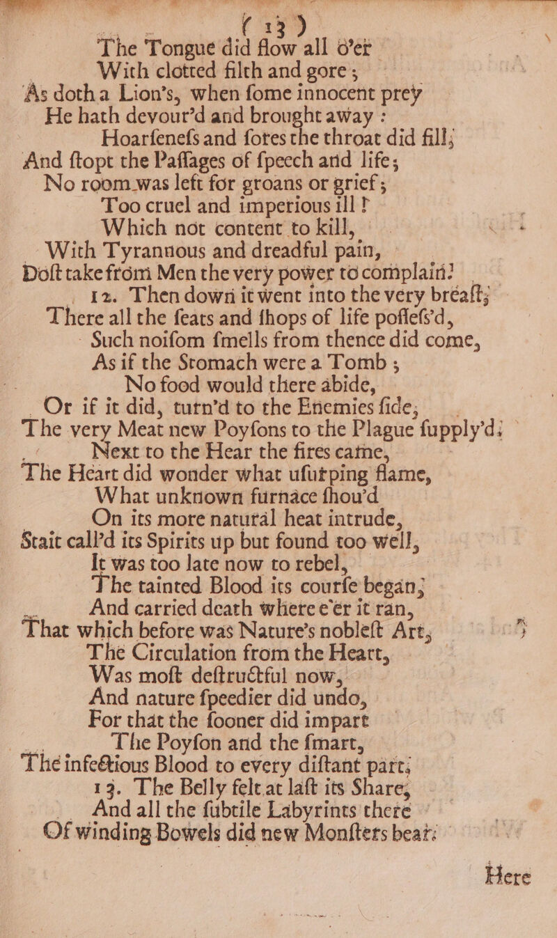 Sa oes lace eee ae bi is Fil i bt . And ftopt the Paflages of fpecch and life; No room_was left for groans or grief; Too cruel and imperious ill t Which not content to kill, With Tyrannous and dreadful pain, — Doft take from Men the very power tocomplain? | _ 12. Then down it went into the very breaft; There all the feats and fhops of life pofle(s'd, - Such noifom fmells from thence did come, As if the Stomach were a Tomb ; Be No food would there abide, | _ Or if it did, turn’d to the Enemies fide; The very Meat new Poyfons to the Plague fupply’d: A Next to the Hear the fires came, | The Heart did wonder what ufurping flame, What unknown furnace fhou’d ; On its more natural heat intrude, Stait call’d its Spirits up but found too well, It was too late now torebel, — The tainted Blood its courfe began; a And carried death where eer it ran, That which before was Nature’s nobleft Art; } The Circulation from the Heart, Was moft deftrutful now, And nature fpeedier did undo, For that the fooner did impart Te The Poyfon and the fmart, The infe&amp;tious Blood to every diftant part; 13. The Belly felt.at laft its Share, And all che fubtile Labyrints there — Of winding Bowels did new Montfters beat: Here