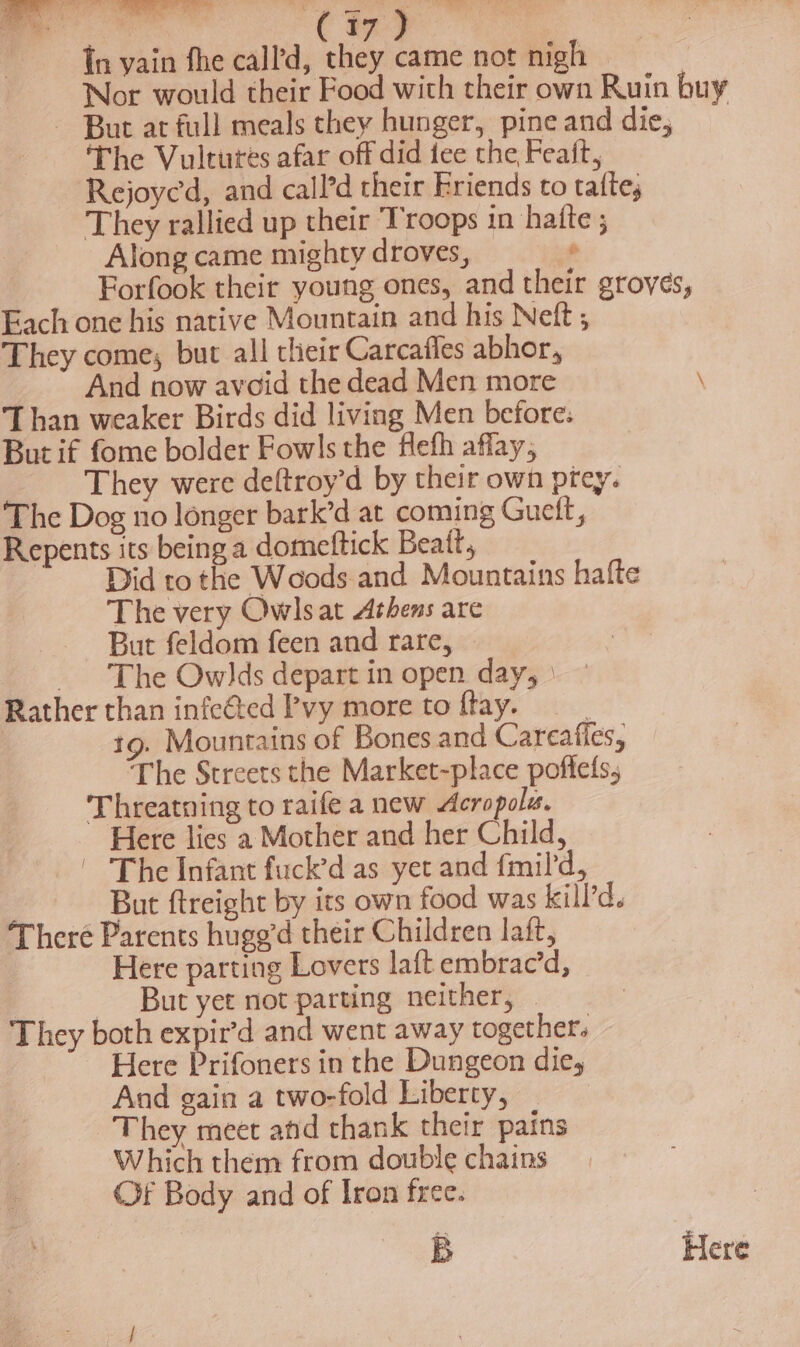 y ae t i | Re Ng fs : 17 } tn vain fhe call’d, they came not nigh Nor would their Food with their own Ruin buy But at full meals they hunger, pine and die, The Vultures afar off did tee the Feaft, Rejoycd, and call’d their Friends to tatte, They rallied up their Troops in hatte ; Along came mighty droves, — ‘ Forfook their young ones, and their groves, Fach one his native Mountain and his Nett They come, but all their Carcafles abhor, And now avoid the dead Men more \ Than weaker Birds did living Men before: But if fome bolder Fowls the flefh affay, They were deftroy’d by their own prey. The Dog no longer bark’d at coming Guett, Repents its being a domeftick Beatt, Did to the Woods and Mountains hafte The very Owlsat Athens are But feldom feen and rare, The Owlds depart in open day, Rather than infected Pvy more to ftay. : 19. Mountains of Bones and Careafies, The Streets the Market-place poffefs, Threatning to raife a new Acropola. Here lies a Mother and her Child, | The Infant fuck’d as yet and fmild, But ftreight by its own food was kill’d. There Parents hugg’d their Children laft, Here parting Lovers laft embrac’d, But yer not parting neither, They both expir’d and went away together. Here Prifoners in the Dungeon die, And gain a two-fold Liberty, They meet and thank their pains Which them from double chains Cf Body and of Iron free. B Here