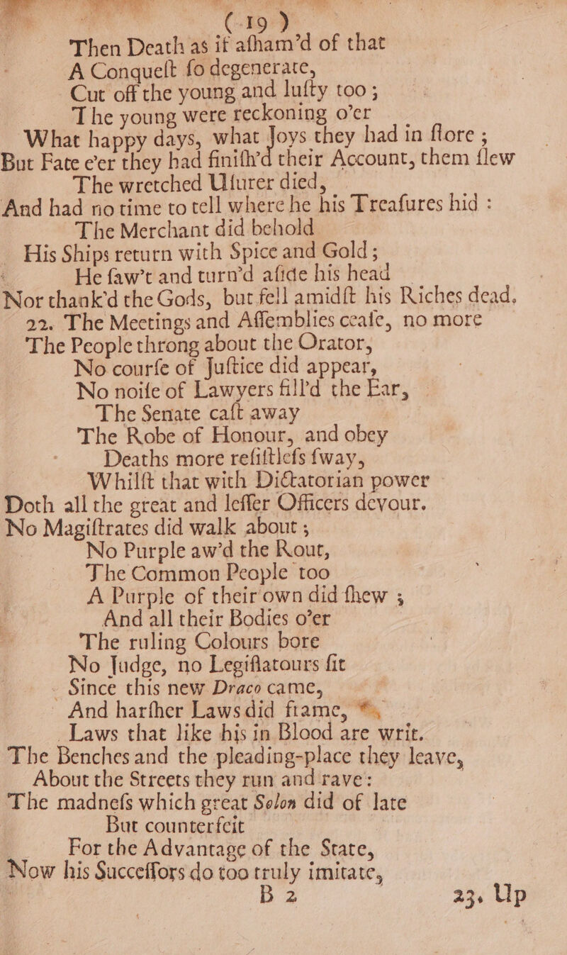 Then Death as it afham’d of that A Conquelt fo degenerate, Cut off the young and lufty too ; The young were reckoning o’er What happy days, what Joys they had in flore , But Fate eer they had finifh’d their Account, them flew | The wretched Ufurer died, And had no time to tell where he his Treafures hid : The Merchant did behold His Ships return with Spice and Gold ; i He faw’t and turn’d afide his head — Nor thank’d the Gods, but fell amidft his Riches dead. 22. The Meetings and Affemblies ceafe, no more The People throng about the Orator, No courfe of Juftice did appear, No noife of Lawyers fill'd the Ear, — The Senate caft away The Robe of Honour, and obey Deaths more refiltlefs {way, Whilft that with Dictatorian power Doth all the great and leffer Officers devour. No Magiftrates did walk about ; | | No Purple aw’d the Rout, The Common People too A Purple of their own did thew ; And all their Bodies o’er The ruling Colours bore No Judge, no Legiflatours fit - Since this new Draco came, And harfher Lawsdid frame, *, _Laws that like his in Blood are writ. The Benches and the pleading-place they leave, About the Streets they run and rave: The madnefs which great Solon did of late ; But counterfeit For the Advantage of the State, Now his Succeffors do too 4 imitate, | 2 236 Up