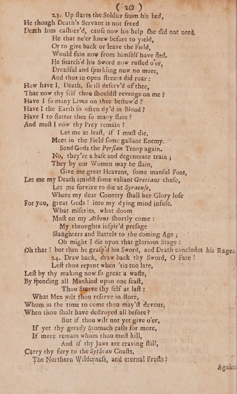 te no ae ( 20 ) | 2.3. Up ftarts the Soldier from his bed, He though Death’s Servant is not freed Death him cafhier’d, caufe now his help the did not need, He that ne’er knew before to yield, Or to give back or leave the Field, Would fain now from himelfaiavs fled, He fnarch'd his Sword now rufted o'er, Dreadful and fparkling now no more, — And thusin open ftreecs did roar: How have J, Death, fo ill deferv’d of thee, That now thy {elf thou fhouldft revenge on me ? Have I fo many Lives on thee bettow’d ? Have I the Earth fo often dy’d in Blood? Have I to flatter thee fo many flain? And muft I now thy Prey remain ? Let me at leaft, if I muft die, Meet in the Field fome gallant Enemy. — Send Gods the Perfian Troop again, No, they’re a bafe and degenerate train ; They by our Women may be flain, Give me great Heavens, fome manful Foes, Let me my Death amidit fome valiant Grecians chufe, Let me furvive to die at Syracu/e, Where my dear Country fhall her Glory lofe For you, great Gods! into my dying mind infufe, What miferies, what doom Maoft on my Arhexs fhortly come : My throughts infpir’d prefage y Slaaghters and Battels to the coming Age ; Oh might I die upon that glorious Stage : 24. Draw back, draw back thy Sword, 0 Fare ! Left thou repent when ’tis toa late, Left by thy making now fo great a wafte, By fpending all Mankind upon one feaft, | ae thy felf ac laft: What Men wilt thou referve in ftore, — Whom in the time to come thou may’ft devour, When thou fhalt have deftroyed all before? But if thou wilt nor yet give oer, If yet thy greedy Stomach calls for more, If more remain whom thou mutt kill, And if thy Jaws are craving ftill, Carry thy fury to the Sythian Coatts, The Northern Wildernefs, and eterna! Frofts} Again