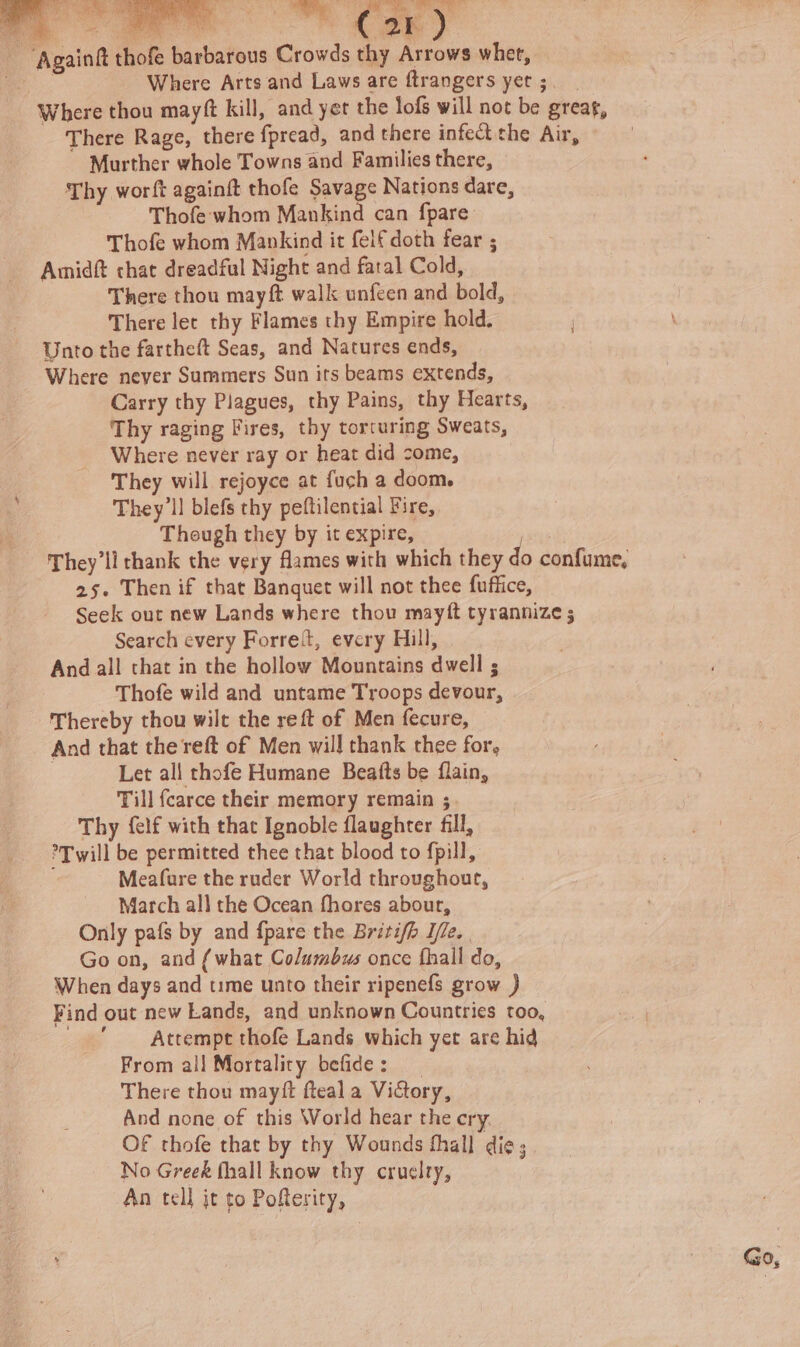 ~ “Againft thofe barbarous Crowds thy Arrows whet, Oy : Where Arts and Laws are ftrangers yer ;. Where thou mayft kill, and yet the lofs will not be greag, There Rage, there fpread, and there infect the Air, Murther whole Towns and Families there, Thy worft againit thofe Savage Nations dare, Thofe whom Mankind can fpare’ Thofe whom Mankind it felf doth fear ; Amidft chat dreadful Night and fatal Cold, There thou may ft walk unfeen and bold, There lec thy Flames thy Empire hold. Unto the fartheft Seas, and Natures ends, Where never Summers Sun its beams extends, Carry thy Plagues, thy Pains, thy Hearts, Thy raging Fires, thy torcuring Sweats, Where never ray or heat did come, They will rejoyce at fuch a doom. They'll blefs thy peftilential Fire, Though they by it expire, | They'll thank the very flames with which they do confume, 25. Then if that Banguet will not thee fuffice, Seek out new Lands where thou mayft tyrannize ; Search every Forre{t, every Hill, And all that in the hollow Mountains dwell ; Thofe wild and untame Troops devour, Thereby thou wilt the reft of Men fecure, And that the reft of Men will thank thee for, Let all thofe Humane Beatts be flain, Till fcarce their memory remain ; Thy {elf with that Ignoble flaughrer fill, *Twill be permitted thee that blood to fpill, Meafure the ruder World throughout, March all the Ocean fhores abour, Only pafs by and {pare the Britifh Te. Go on, and {what Columbus once fhall do, When days and tume unto their ripenefs grow ) Find out new Lands, and unknown Countries too, Attempt thofe Lands which yet are hid From all Mortality befide: There thou mayft fteal a ViGory, And none of this World hear the cry. OF thofe that by thy Wounds thall die; No Greek fhall know thy cruelty, An tell jt to Poftesity,