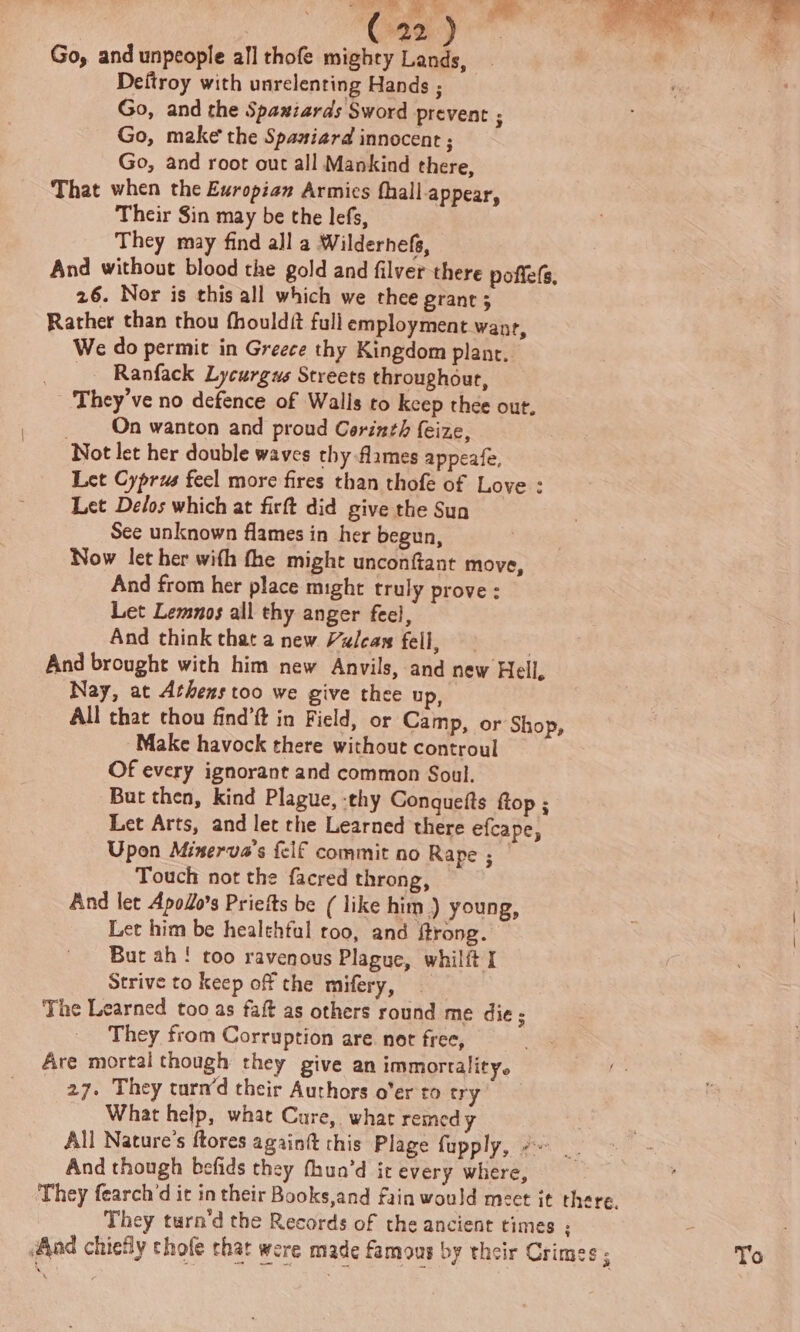 Go, and unpeople all thofe mighty Lands, Deftroy with unrelenting Hands ; Go, and the Spaniards Sword prevent ; Go, make the Spaniard innocent ; Go, and root out all Mankind there, That when the Europian Armies fhall-appear, Their Sin may be the lefs, They may find all a Wildernefs, And without blood the gold and filver there poffefs, 26. Nor is this all which we thee grant 3 Rather than thou fhouldét full employment wanr, We do permit in Greece thy Kingdom plant, _ Ranfack Lycurgus Streets throughout, They've no defence of Walls to keep thee out. _ On wanton and proud Corinth feize, Not let her double waves thy flames appeafe, Let Cyprus feel more fires than thofe of Love : Let Delos which at firft did give the Sun See unknown flames in her begun, Now let her with fhe might unconftant move, And from her place might truly prove : Let Lemnos all thy anger feel, And think that a new Vulcas fell, | And brought with him new Anvils, and new Hell, Nay, at Athens too we give thee up, All that thou find’ft in Field, or Camp, or Shop, Make havock there without controul Of every ignorant and common Soul. But then, kind Plague, :thy Conqueits ftop ; Let Arts, and let the Learned there efcape, Upon Minerva’s {elf commit no Rape ; _ Touch not the facred throng, — And let Apodo’s Priefts be ( like him ) young, Let him be healthful roo, and ftrong. But ah ! too ravenous Plague, whilft I Strive to keep off the mifery, The Learned too as fait as others round me die ; They from Corruption are. not free, Are mortal though they give an immortality. 27. They turn’d their Authors o'er to try) What help, what Cure, what remedy All Nature's ftores againft this Plage fupply, ¢- __ And though befids they fhun’d it every where, - They fearch’d it in their Books,and fain would meet it there. They turn’d the Records of the ancient times ; iAad chiefly chofe that were made famous by their Crimes ; To