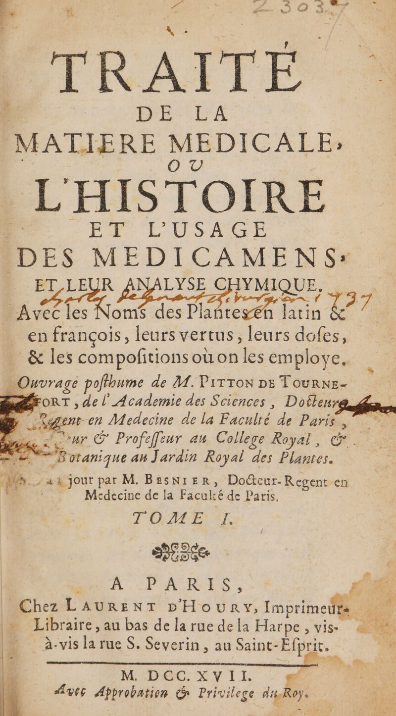 PTRAITÉ | DE LA MATIERE MEDICALE; | O © LHISTOIRE * ER L'USECGE DES MEDICAMENS: PET LEE ANALYSE CHYMIQUE. eee 1 la ZT om$ des Pla de latin LT en françois, leurs vertus, leurs dofes, &amp; les compofitions où on les employe, Ouvrage polthume de M. Pitron De Tourne- ÉoRT , de l'Academie des Sciences, Dottenre | ‘Regenr en Medecine de la Faculté de Paris, ue ur © Profeffeur au College Royal, Æ Botanique au Jardin Royal des Plantes. de a à jout par M. Besnier, Docteur. Regent en + Médecine de la Faculié de Paris, T OL E: I. | ose DA PAR ES: HE Chez LAURENT D'Houry, Imprimeits SA | » Libraire, au bas de larue dela Harpe, vis. 20 | _à-vislarueS. Severin, au Saint-Éfprit. : 4 d ” MS DeC: XV TILL £ = Aves Approbation &amp; Privilege du Roy.