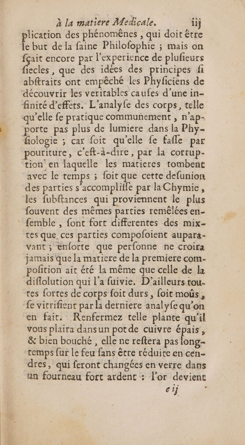 plication des phénomênes , qui doit être le but de la faine Philofophie ; mais on fçait encore par l'experience de plufieurs fiecles , que des idées des principes fi abftraits ont empêché les Phyficiens de finité d'effets. L'analyle des corps, telle fiologie ; car foit qu'elle fe fafle par pouriture, c'eft-à-dire, par la corrup- des parties s’accompliffe par la Chymie, les fubftances qui proviennent le plus fouvent des mêmes parties remélées en- tes que, ces parties compofoient aupara- vant ; enforte que perfonne ne croira jamais que la matiere de la premiere com- polition ait été la même que celle de la diflolution qui l'a fuivie. D'ailleurs tou- tes fortes de corps foit durs, foit moûs, fe vicrifient par la derniere analyfe qu'on en fait: Renfermez telle plante qu'il vous plaira dansun potde cuivre épais, &amp; bien bouché , elle ne reftera pas long- temps fur Le feu fans être réduite en cen- dres, qui feront changées en verre dans un fourneau fort ardenc : l’or devient | erj ;