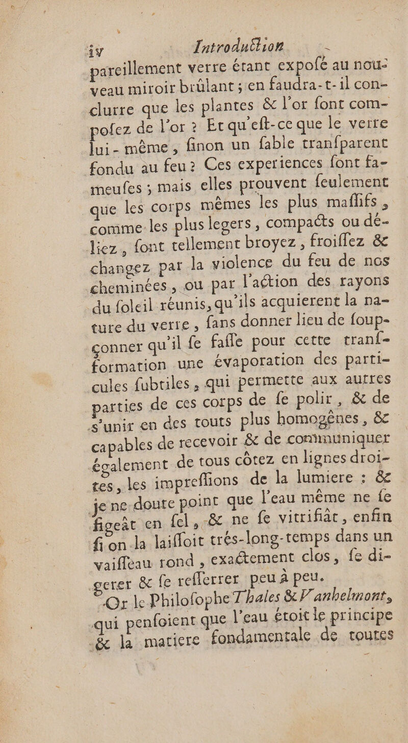 pareillement verre érant expofé au nou: veau miroir brülant; en faudra-t-1il con- clurre que les plantes &amp; l'or font com- pofez de l'or ? Écqu'eft-ce que le verre lui- mème, finon un fable tranfparent fondu au feu? Ces experiences font fa- meufes ; mais elles prouvent feulement que les corps mêmes les plus maflifs , comme les plus legers , compacts ou dé- liez, font tellement broyez , froiflez &amp; changez par la violence du feu de nos cheminées , où par l'aétion des rayons du foleil réunis, qu’ils acquierent la na- ture du verre, fans donner lieu de foup- çconner qu'il fe fafle pour cette tranf- formation une évaporation des parti- cules fubtiles, qui permette aux aufres parties de ces COïps de fe polir, &amp; de unir en des touts plus homogênes, &amp; capables de recevoir &amp; de conhnuniquer également de tous côtez en lignes droi- tes, Les impreflions de la lumiere : &amp; je ne doute point que l’eau même ne fe figeat en fel,-&amp; ne fe vitrifiât, enfin fon.la laifloit trés-long-temps dans un vaifleau rond , exaétement clos, fe di- gerer &amp; fe refferrer peu à peu. Or ke Philofophe Thales &amp;V'anhelmont, ui penfoient que l'eau étoit le principe -&amp; la matiere fondamentale de routes