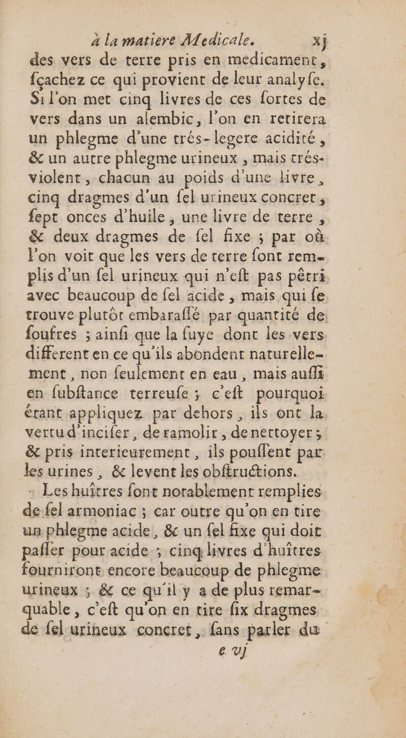 des vers de terre pris en medicament, fçachez ce qui provient de leur analyfe. Si l'on met cinq livres de ces fortes de vers dans un alembic, l’on en retirera un phlegme d'une trés-legere acidité, &amp; un autre phlegme urineux , mais crés- violent, chacun au poids d'une kvre, cinq dragmes d'un fel urineux concrer, fept onces d'huile, une livre de terre , &amp; deux dragmes de fel fixe ; par où l'on voit que les vers de terre font rem plis d’un fel urineux qui n'eft pas pêcri avec beaucoup de fel acide , mais qui fe. trouve plutôt embaraflé par quantité de: foufres ; ainfi que la fuye dont les vers different en ce qu’ils abondent naturelle- ment , non feulement en eau , mais aufii en fubftance terreufe ; c'eit pourquoi étant appliquez par dehors, ils ont la vertu d'incifer, deramolir, denettoyer; &amp; pris interieurement , ils pouflent par les urines , &amp; levent les obftructions. : Les huîtres font notablement remplies de-fel armoniac ; car outre qu'onen tire un phlegme acide, &amp; un fel fixe qui doi pafler pour acide ; cinq livres d'huîtres fourniront encore beaucoup de phlegme urineux ; &amp; ce qu'il y a de plus remar- quable , c’eft qu'on en tire fix dragmes de fel urineux concret, fans parler du e v]