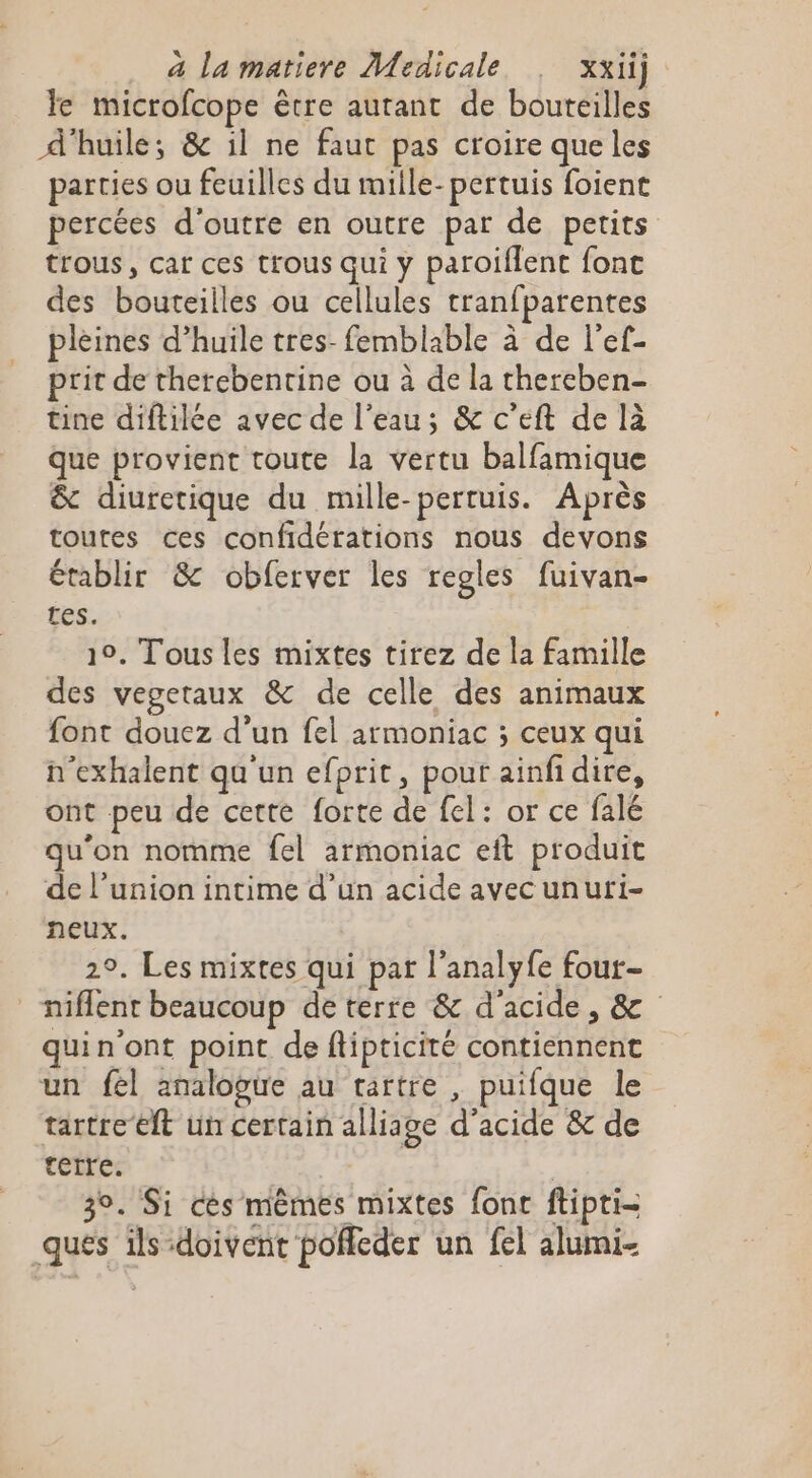 Je microfcope être autant de bouteilles d'huile; &amp; il ne faut pas croire que les parties ou feuilles du mille-pertuis foient percées d'outre en outre par de petits trous, car ces trous qui y paroiflent font des bouteilles ou cellules tranfparentes pleines d’huile tres-femblable à de l'ef- prit de therebentine ou à de la chereben- tine diftilée avec de l’eau; &amp; c’eft de là Que provient toute la vertu balfamique &amp; diuretique du mille-pertuis. Après toutes ces confidérations nous devons Établir &amp; obferver les regles fuivan- tes. 19. Tous les mixtes tirez de la famille des vegetaux &amp; de celle des animaux font douez d’un fel armoniac ; ceux qui n’exhalent qu un efprit, pour ainfidire, ont peu de cette forte de fel: or ce falé qu'on nomme fel armoniac eft produit de l’union intime d’un acide avecunuri- neux. 2°, Les mixtes qui pat l'analyfe four- _niflent beaucoup de terre &amp; d'acide, &amp; quin'ont point de ftipticité contiennent un fel analogue au tartre , puifque le tartre ft un certain alliage d'acide &amp; de terre. | 3 30. Si cès mêmes mixtes fonc ftipti- ques ils-doivent poffeder un fel alumi-