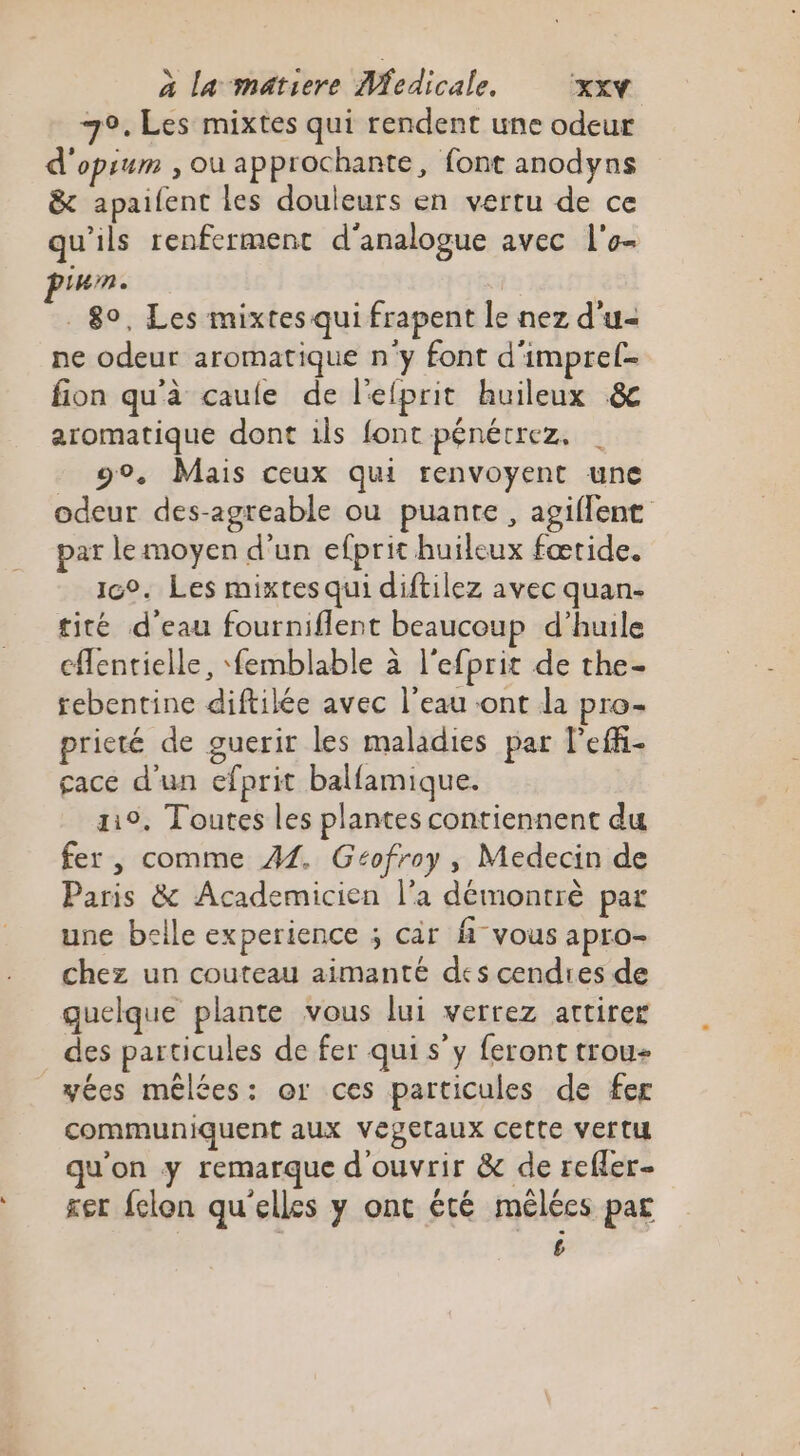 79. Les mixtes qui rendent une odeur d'opium , ou approchante, font anodyns &amp; apaifent les douleurs en vertu de ce qu'ils renferment d'analogue avec l'o- um. 80, Les mixtes qui frapent le nez d'u ne odeur aromatique n'y font d'impref- fion qu'à caule de l'efprit huileux &amp; aromatique dont ils font pénécrez, g°. Mais ceux qui renvoyent une odeur des-agreable ou puante, agiflent par le moyen d’un efprit huileux fœtide. ic°. Les mixtes qui diftilez avec quan- tité d'eau fourniflent beaucoup d’huile cffentielle, femblable à l'efprit de the- rebentine diftilée avec l’eau -ont da pro- prieté de guerir les maladies par l'eff- gace d'un efprit balfamique. 119, Toutes les plantes contiennent du fer, comme 41. Gcofroy , Medecin de Paris &amp; Academicien l’a démontrè par une belle experience ; càr fi vous apro- chez un couteau aimanté des cendres de quelque plante vous lui verrez attirer des particules de fer qui s’y feront trou yées mélées: or ces particules de fer communiquent aux Vegetaux cette vertu qu'on y remarque d'ouvrir &amp; de refler- ser fclon quelles y ont été mélées par £