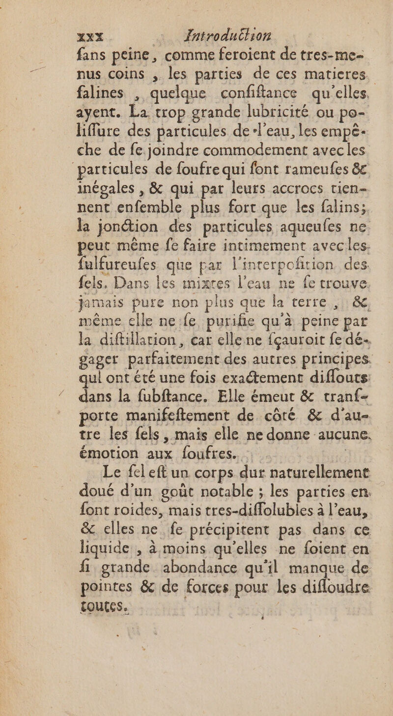 fans peine, comme feroient de tres-me- nus coins , les parties de ces matieres. falines , quelque confiftance qu'elles. ayent. La trop grande lubricité ou po- liffure des particules de l'eau, Les empé- che de fe. joindre commodement avec les particules de foufre qui font rameufes &amp;c inégales , &amp; qui par leurs accrocs tien- nent enfemble plus fort que les falins; la jonction des particules aqueufes ne peut même fe faire intimement avecles: fulfureufes que par l'inrerpofition des fels. Dans les mixres l'eau ne fe trouve. jamais pure non plus que la terre, &amp;, même elle ne.fe, purifie qu'à peine par la diftillarion, car elle ne fçauroit fe dé gager parfaitement des autres principes. qui ont été une fois exaétement diffouts dans la fubftance. Elle émeut &amp; tran{- porte manifeftement de côré &amp; d'au- tre les fels, mais elle ne donne aucune. émotion aux foufres. : Le fel eft un corps dur naturellement doué d’un gout notable ; les parties en. font roides, mais tres-diffolubles à l’eau, &amp; elles ne fe précipitent pas dans ce liquide , à moins qu'elles ne foient en fi grande. abondance qu'il manque de pointes &amp; de forces pour les difloudre Loutes. ; | è