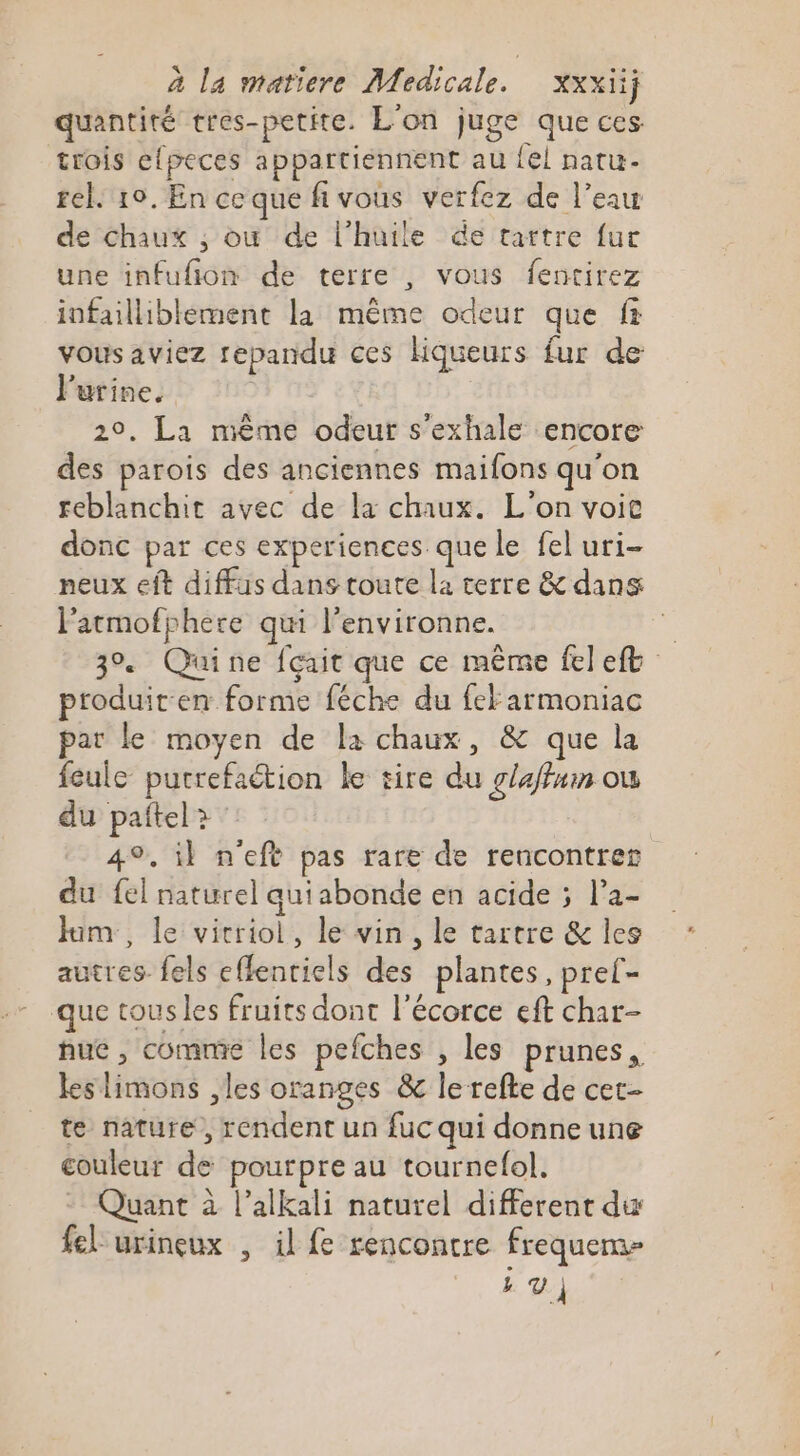 quantité tres-petite. L'on juge que ces trois efpeces appartiennent au {el natu- rel. 10, En ceque fivous verfez de l’eau de chaux ,; où de l'huile de tartre fur une infufñion de terre , vous fentirez infailliblément la même odeur que fr vous aviez repandu ces Hqueurs fur de l'urine. 20. La mème odeur s'exhale encore des parois des anciennes maifons qu'on reblanchit avec de la chaux. L'on voit donc par ces experiences que le fel uri- neux eft diffus dans toute la terre &amp; dans l'atmofphere qui l’environne. . 3% Quine fçait que ce même fel ef produit en forme féche du fek armoniac par le moyen de la chaux, &amp; que la feule putrefaction le tire du glaffum ou du paftel? 49, il n'eft pas rare de rencontrez du fel naturel quiabonde en acide ; la- Ham, le vicriol, le vin, le tartre &amp; les autres. fels effentiels des plantes, pref- que tous les fruits dont l'écorce eft char- nue , comme les pefches , les prunes, les limons , les oranges &amp; le refte de cet- te nature, rendent un fuc qui donne une couleur de pourpre au tournelol. - Quant à l’alkali naturel different du fel urineux , il fe rencontre frequem- LV)