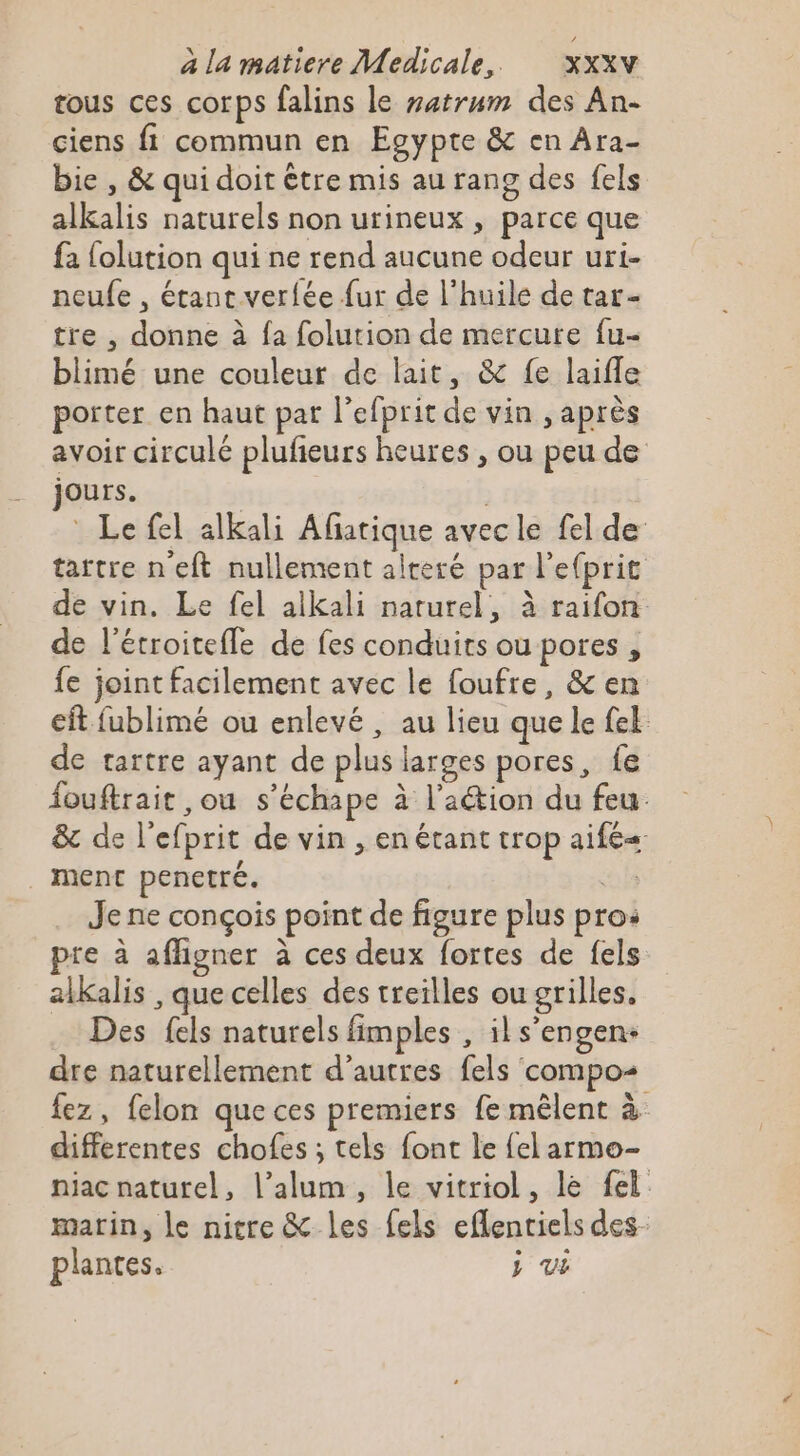 tous ces corps falins le zatrum des An- ciens fi commun en Egypte &amp; en Ara- bie , &amp; qui doit être mis au rang des fels alkalis naturels non urineux , parce que fa folution qui ne rend aucune odeur uri- neufe , étant verfée fur de l'huile de tar- tre , donne à fa folution de mercure fu- blimé une couleur de lait, &amp; fe laifle porter en haut par l’efprit de vin , après avoir circulé plufeurs heures , ou peu de Ours. * Le fel alkali Afatique avecle fel de tartre n'eft nullement alteré par l'efprit de vin. Le fel aikali naturel, à raifon de l’étroitefle de fes conduits ou pores , fe joint facilement avec le foufre, &amp; en eft fublimé ou enlevé , au lieu que le fe de tartre ayant de plus larges pores, fe fouftrait ,ou s’échape à l'action du feu &amp; de lefprit de vin , en étant trop aifé« ment penetré. fs Je ne conçois point de figure plus pro: pre à affigner à ces deux fortes de fels alkalis , que celles des treilles ou grilles. Des fels naturels fimples , ils’engen- dre naturellement d’autres fels compos fez, felon que ces premiers fe mêlent à differentes chofes ; tels font le {el armo- niac naturel, l’alum, le vitriol, le fel marin, le nitre &amp; les {els eflentiels des plantes. } VE