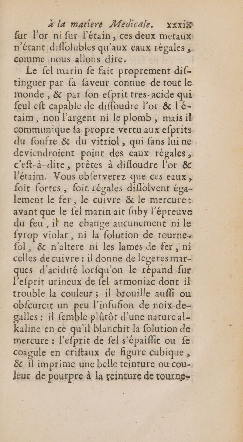 fur l'or nifur létain, ces deux metaux: n'étant diflolubles qu'aux eaux régales,. comme nous allons dire. Le fel marin fe fait proprement dif- tinguer par {a faveur connue de tout le monde , &amp; par fon efprit tres-acide qui: feul eft capable de difloudre l’or &amp; l'é- taim, non l'argent ni le plomb , maisil communique fa propre vertu aux efprits- du foufre &amp; du vitriol , qui fans luine deviendroient point des eaux régales .. c'eft-à-dire, prêtes à difloudre l’or &amp; l’éraim. Vous oblerverez que ces eaux, foit fortes, foit régales diffolvent é9a- lement le fer, le cuivre &amp; le mercure:. avant que le fel marin ait fuby l'épreuve du feu ,il ne change aucunement ni le fyrop violat, ni la folution de tourne. fol, &amp; n'altere ni les lamés de fer , ni celles de cuivre : il donne de legeres mar- ques d’acidité lorfqu'on le répand {ur l’efprit urineux de fel armoniac dont il trouble la couleur ;. il brouille aufli ou obfcurcit un peu l’infufion de noix-de- galles : il femble plütor d’une natureal- Kaline en ce qu'il blanchit la folution de mercure : l’efprit de fel s'épaiflit ou fe coagule en criftaux de figure cubique, &amp;. 1l imprime une belle teinture ou cou- leur de pourpre à la teinture de tourne=