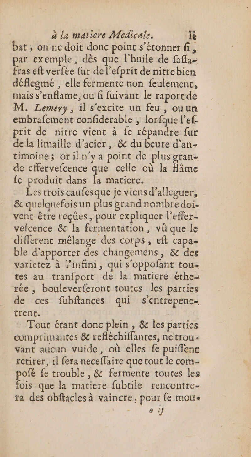 bat ; on ne doit donc point s'étonner fi, par exemple, dès que l'huile de fafla- fras eft verfée fur de l’efprit de nitrebien déflegmé , elle fermente non feulement, mais s’enflame, ou fi fuivant le raportde M. Lemery, il s'excite un feu, ouun embrafement confiderable , lorfque l’ef- prit de nitre vient à fe répandre fur de la limaille d'acier, &amp; du beure d’an- timoine; oriln'ya point de plus gran- de effervefcence que celle où la flime {e produit dans la matiere. — Les trois caufesque je viens d’alleguer, &amp; quelquefois un plus grand nombre doi- vent êcre reçues, pour expliquer l’effer- vefcence &amp; la fermentation, vü que le different mélange des corps, eft capa- ble d'apporter des changemens, &amp; des varictez à l'infini, qui s'oppofant tou- tes au tranfport de la matiere érhe- rée , bouleverferont toutes les parties de ces fubftances qui s’entrepenc- trent. 2 Tout étant donc plein , &amp; les parties comprimantes &amp; refléchiflantes, ne trou. vant aucun vuide, où elles fe puiffene retirer, il fera neceffaire que tout le com- pofé fe trouble , &amp; fermente toutes les fois que la matiere fubtile rencontre- ra des obftacles à vaincre, pour fe mou 9 !