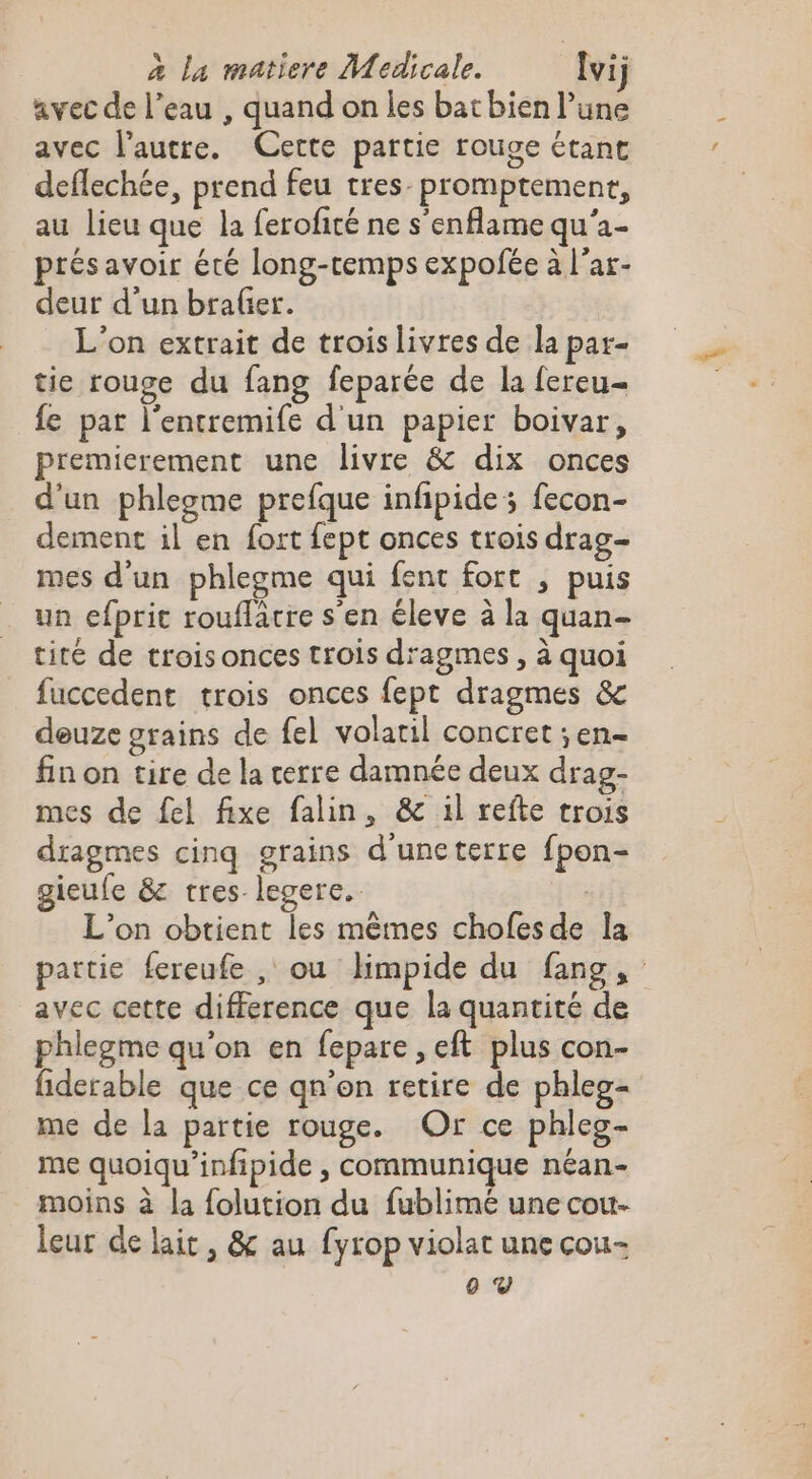 ” avec de l’eau , quand on les bat bien l’une avec l’autre. Cette partie rouge étant deflechée, prend feu tres promptement, au lieu que la ferofité ne s'enflame qu'a- présavoir été long-cemps expofée à l’ar- deur d’un braler. L'on extrait de troislivres de la par- tie rouge du fang feparée de la fereu= fe par l'entremife d'un papier boivar, premicrement une livre &amp; dix onces d'un phlegme prefque infipide; fecon- dement il en fort fept onces trois drag- mes d'un phlegme qui fent fort , puis un efpric rouflâcre s'en éleve à la quan- tité de troisonces trois d'agmes , à quoi fuccedent trois onces fept dragmes &amp;c deuze grains de fel volatil concret ;en- fin on tire de la terre damnée deux drag- mes de fel fixe falin, &amp; il refte trois dragmes cinq grains d'uncterre fpon- gieufe &amp; tres legere.. L'on obtient les mêmes chofesde la partie fereufe , ou Hmpide du fang, avec cette difference que la quantité de phlegme qu'on en fepare , eft plus con- fiderable que ce qn'on retire de phleg- me de la partie rouge. Or ce phleg- me quoiqu'infipide , communique néan- moins à la {olution du fublimé une cou- leur de lait, &amp; au fyrop violat une cou-