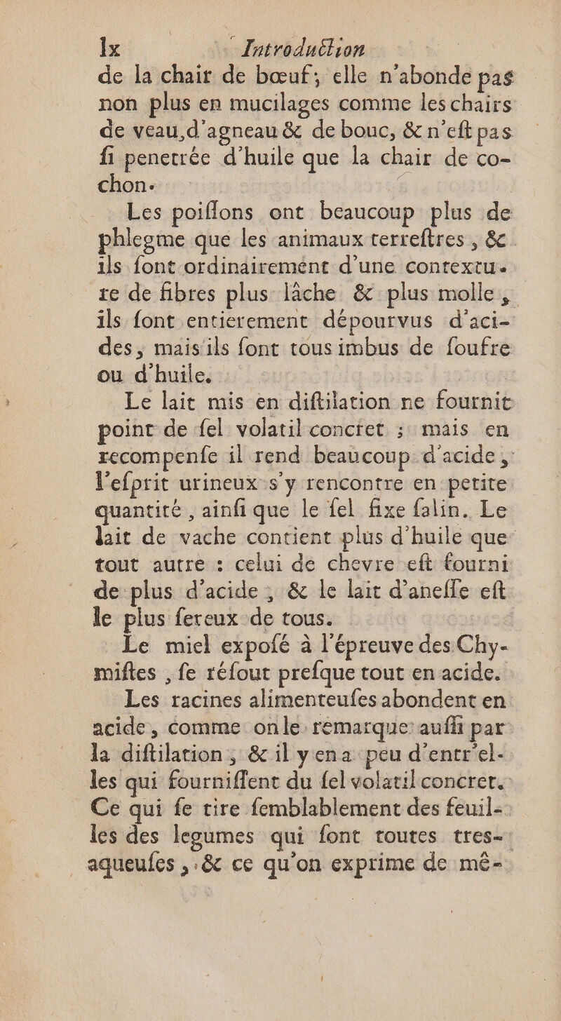 de la chair de bœuf; elle n'abonde pas non plus en mucilages comme leschairs de veau, d'agneau &amp; de bouc, &amp; n'eftpas fi penetrée d'huile que la chair de co- chon. | Les poiflons ont beaucoup plus de phleome que les animaux terreftres , &amp; ils font ordinairemént d’une contextu. re de fibres plus lâche &amp; plus molle, ils font entierement dépourvus d'aci- des, maisils font tous imbus de foufre ou d'huile. Le lait mis en diftilation ne fournit point de fel volatil concret ; mais en recompenfe il rend beaucoup d'acide l'efprit urineux:s'y rencontre en petite quantité , ainfi que le fel fixe falin. Le lit de vache contient plus d'huile que’ tout autre : celui de chevre eft fourni de plus d'acide ; &amp; le lait d’aneffe eft le plus fereux de tous. Le miel expoié à l'épreuve des Chy- miftes , fe réfout prefque tout en acide. Les racines alimenteufes abondent en acide, comme onle remarque: auf par la diftilation, &amp; il yena peu d’entr'el- les qui fourniffent du {el volatil concrer. Ce qui fe tire femblablement des feuil- les des legumes qui font toutes tres _aqueufes ,&amp; ce qu'on exprime de mé-