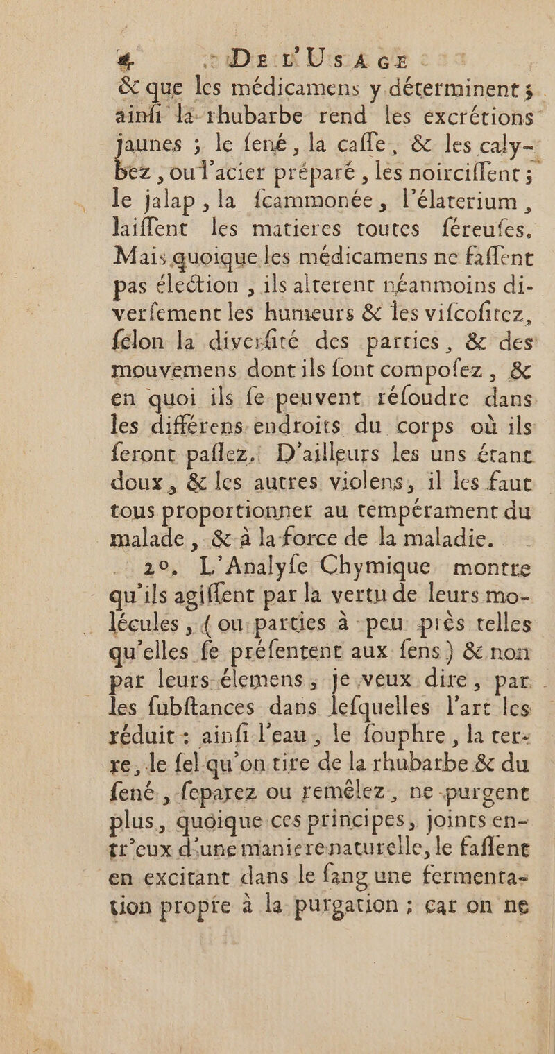 &amp; que les médicamens y déterminent s. ainfi L- rhubarbe rend les excrétions jaunes ; le fené, la cafle, &amp; les caly- ke , ou l'acier préparé , les noirciflent ; le jalap , la fcammonée, l’élaterium, hiflent les matieres toutes féreufes. Mais quoique les médicaments ne faflent pas élection , ils alterent néanmoins di- verfement les humeurs &amp; Îles vifcofitez, félon la diverfité des parties, &amp; des: mouvemens dont ils font compofez, &amp; en quoi ils fe peuvent réfoudre dans les différens-endroits du corps où ils feront pañlez.. D'ailleurs les uns étane doux , &amp; les autres violens, il les faut tous proportionner au tempérament du malade , &amp; à la force de la maladie. 20, L’Analyfe Chymique montre qu'ils agiffent par la vertu de leurs mo- lécules , { ou: parties à peu près telles qu'elles fe préfentent aux fens) &amp; non par leurs élemens ; Je veux dire, par les fubftances dans lefquelles l’art les réduit : ainfi l'eau, le fouphre, la ter: re, Je fel qu'on tire de la rhubarbe &amp; du fené., -feparez ou remêlez, ne purgent plus, quoique ces principes, Joints en- tr'eux d'une manierenaturelle, le faflene en excitant dans le fang une fermenta- tion propfe à la purgation; car on ne a