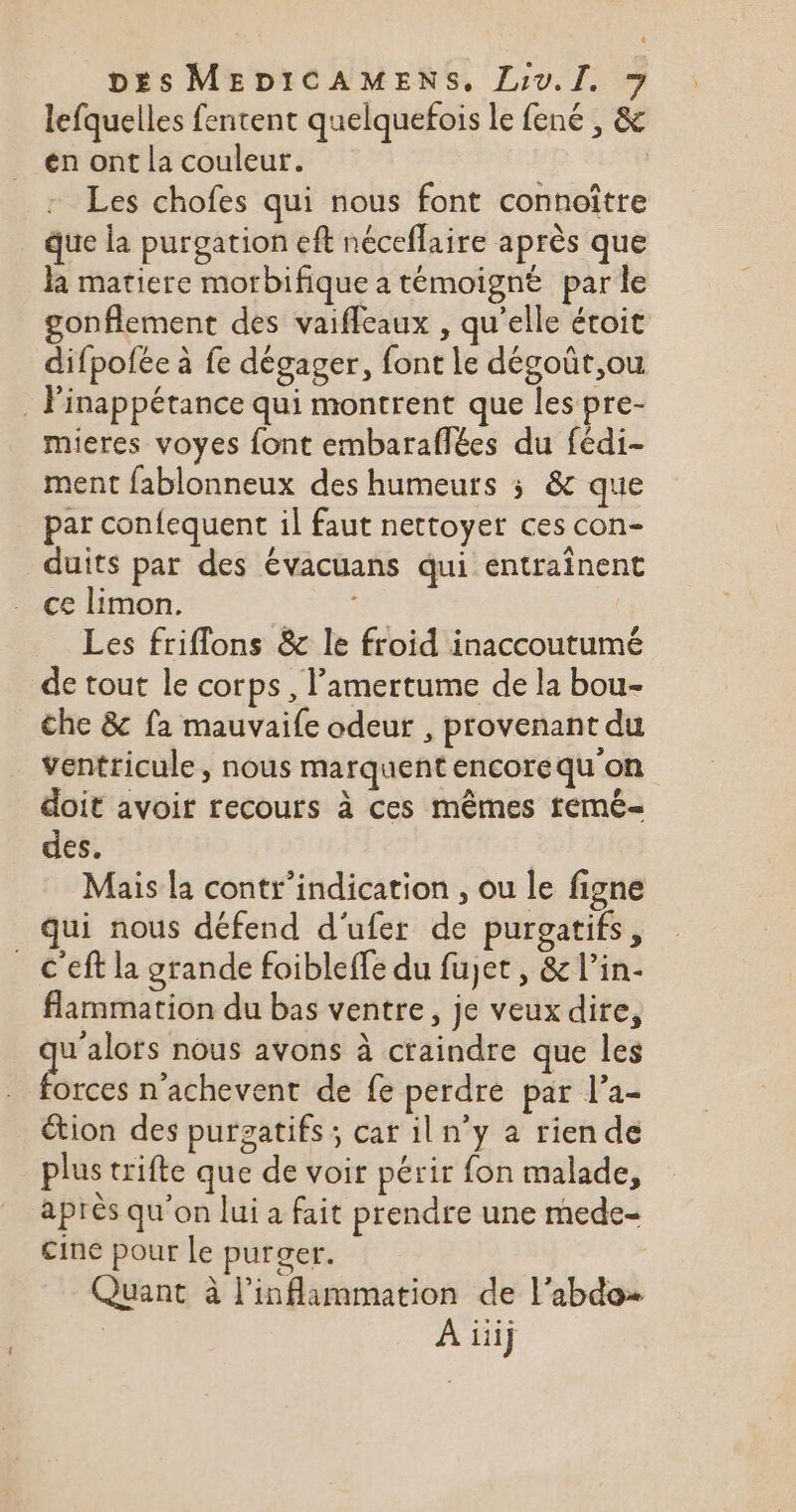 lefquelles fentent quelquefois le fené , &amp; én ont la couleur. | Les chofes qui nous font connoître que la purgation eft néceflaire après que la matiere morbifique a témoigné par le gonflement des vaiffcaux , qu’elle étoit difpofée à fe dégager, font le dégoût,ou . Pinappétance qui montrent que les pre- mieres voyes font embaraflées du fédi- ment fablonneux des humeurs 5 &amp; que par confequent il faut nettoyer ces con- duits par des évacuans qui entraînent ce limon. Les friflons &amp; le froid inaccoutumé de tout le corps, l’amertume de la bou- che &amp; fa mauvaife odeur , provenant du Ventricule, nous marquent encorequ'on doit avoir recours à ces mêmes femé- des. Mais la contr’indication , ou le figne Qui nous défend d'ufer de purgatifs, _ C’eft la grande foibleffe du fujet , &amp; l’in- flammation du bas ventre, je veux dire, sg re nous avons à craindre que les orces n'achevent de fe perdre par l’a- étion des purzatifs ; car iln’y a riende plus trifte que de voir périr fon malade, après qu’on lui a fait prendre une mede- cine pour Le purger. Quant à l’inflammation de l’abdo- A üij