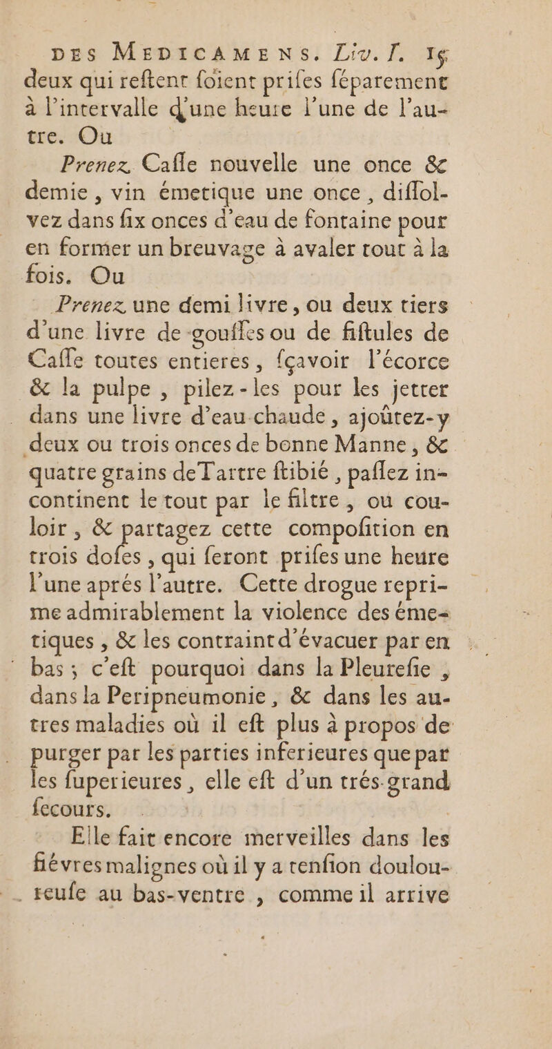 deux qui reftent foient prifes féparemenc à l'intervalle d'une heure l’une de l’au- tre. Ou R Prenez Cafle nouvelle une once &amp; demie , vin émetique une once, diflol- vez dans fix onces d'eau de fontaine pour en former un breuvage à avaler tout à la fois. Ou Prenez une demi livre, ou deux tiers d'une livre de -goufles ou de fiftules de Caffe toutes entieres, fçavoir l'écorce &amp; la pulpe , pilez-les pour les jetrer dans une livre d’eau chaude , ajoutez-y deux ou trois onces de bonne Manne, &amp; quatre grains deTartre ftibié , paflez in- continent le tout par lefiltre, ou cou- loir , &amp; lens cette compofñtion en trois dofes , qui feront prifes une heure l'une aprés l’autre. Cette drogue repri- me admirablement la violence des éme= tiques , &amp; les contraint d’évacuer par en bas ; c'eft pourquoi dans la Pleurefie , dans la Peripneumonie , &amp; dans les au- tres maladies où il eft plus à propos de purger par les parties inferieures que par les fuperieures , elle eft d’un trés grand. fecours. Eile fait encore merveilles dans les fiévres malignes où il y a tenfion doulou- . eufe au bas-ventre , commeil arrive