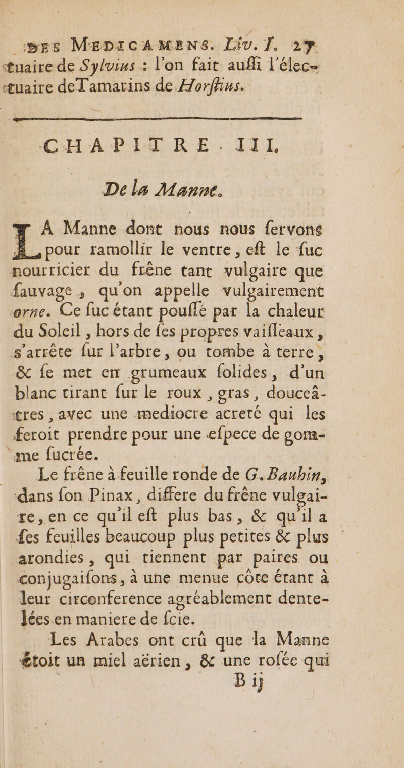 tuaire de Sylvius : l'on fait aufli l'élec- æuaire deTamarins de Horffns. CHAPITRE.IIL De la Manne. # À Manne dont nous nous fervons À. pour ramollir le ventre, eft le fuc nourricier du frêne tant vulgaire que fauvage , qu'on appelle vulgairement orne. Ce fuc étant pouflé par la chaleur du Soleil , hors de fes propres vaifleaux, s'arrête {ur l’arbre, ou tombe à terre, &amp; fe met en grumeaux folides, d’un blanc tirant fur le roux , gras, doucei- tres , avec une mediocre acreté qui les feroit prendre pour une efpece de oom- ‘me fucrée. Le frêne à feuille ronde de G. Baubin, dans fon Pinax, differe du frêne vulgai- re,en ce quileft plus bas, &amp; quila es feuilles beaucoup plus petites &amp; plus arondies , qui tiennent par paires ou conjugaifons , à une menue cote étant à leur circonference agréablement dente- lées.en maniere de fcie. Les Arabes ont crü que la Manne €toit un miel aërien, &amp; une rofée qui Bi}