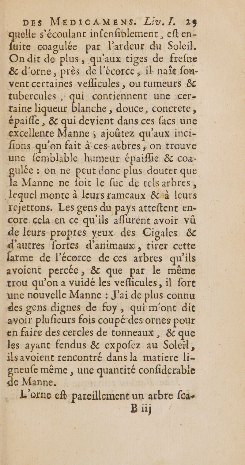 quelle s’écoulant infenfiblement , eft en- fuite coagulée par l'ardeur du Soleil. On dit de plus, qu'aux tiges de frefne &amp; d'orne , près de l'écorce ;: il naît fou- vent certaines veflicules, ou tumeurs &amp; tubercules , qui contiennent une cer- taine liqueur blanche , douce, concrete, épaifle , &amp; qui devient dans ces facs une excellente Manne ; ajoütez qu'aux inci- fions qu'on fait à ces arbres, on trouve unc femblable humeur épaiflie &amp; coa- gulée : on ne peut donc plus douter que la Manne ne foit le fuc de tels arbres, lequel monte à leurs rameaux &amp;à leurs xejettons. Les gens du pays atteftent en- core cela.en ce qu'ils affurent avoir vû de leurs propres yeux des Cigales &amp; d’autres fortes d'animaux, tirer cette larme de l'écorce de ces arbres qu'ils avoient percée, &amp; que par le même trou qu’on a vuidé les veflicules, il fort une nouvelle Manne : J'ai de plus connu des gens dignes de foy , qui m'ont dit avoir plufieurs fois coupé-des ornes pour en faire des cercles de tonneaux, &amp; que les ayant fendus &amp; expofez au Soleil, ilsavoient rencontré dans la matiere li- gneufe même , une quantité confiderable de Manne. L'orne ef pareillement un arbre fca- B iij