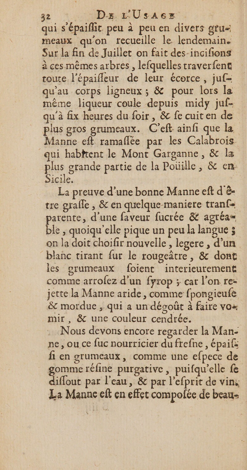 qui s'épaiflit. peu à peu en divers gru meaux qu'on recueille le lendemain. Sur la fin de Juillet on fait des-incifions à ces mêmes arbres , lefquelles traverfent toure l'épaifleur de leur écorce, juf- qu'au corps ligneux ; &amp; pour lors la même liqueur coule depuis midy juf- qu'à fix heures du foir, &amp; fe cuiten de plus gros grumeaux. C’eft ainfi que la Manne eft ramaflée par les Calabrois qui habitent le Mont Garganne, &amp; læ pis grande partie de la Poüille, &amp; en: icile. | La preuve d’une bonne Manne eft d è- tre grale , &amp; en quelque maniere tranf= parente, d'une faveur fucrée &amp; agréa= ble , quoiqu'elle pique un peu la langue 3 on la doit choifir nouvelle , legere , d’un blanc tirant fur le rougeâtre, &amp; dont les grumeaux foient interieurement comme arrofez d'un fyrop ; car l’on re- jette la Manne aride, comme fpongieufe &amp;t mordue , qui a un décoût à faire vos mir, &amp; une couleur cendrée. Nous devons encore regarder la Man- ne, ou. ce fuc nourticier du frefne , épaif: fi en grumeaux, comme une efpece de gomme réfine purgative, puifqu’elle fe diflout par l’eau, &amp; par l’efprit de vin, La Manne eft en effet compolée de beau