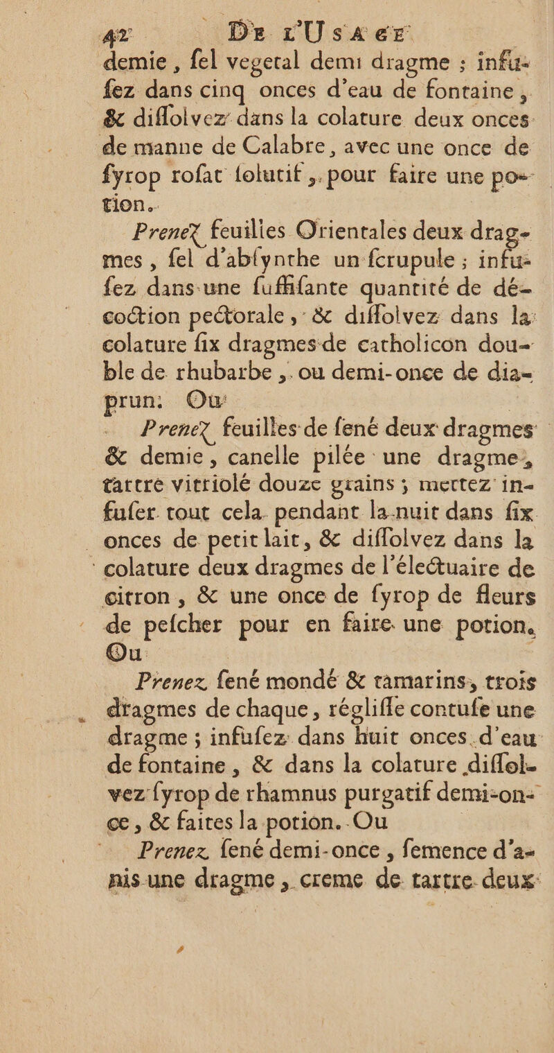 TE. De L'UsA6eEr demie , fel vegetal demi dragme : infu- fez dans cinq onces d’eau de fontaine, &amp; difloivez dans la colature deux onces: de manne de Calabre, avec une once de fyrop rofat {olutif ,. pour faire une pos tion. PreneX feuilies Orientales deux drag- mes , fel d'ablynthe un fcrupule ; infu- fez dans une fufhfante quanrité de dé- coction peétorale ,: &amp; diffolvez dans la: colature fix dragmesde carholicon dou- ble de rhubarbe ,. ou demi-once de dia= prun: Où | Prenez feuilles de fené deux dragmes &amp; demie, canelle pilée une dragme,, tatcre vitriolé douze grains ; mettez in- fufer tout cela pendant la-nuit dans fix _ onces de petit lait, &amp; diflolvez dans la colature deux dragmes de l’életuaire de citron , &amp; une once de fyrop de fleurs de pefcher pour en faire une potion, Ou Prenez fené mondé &amp; tamarins, trois dragmes de chaque, régliffe contufe une dragme ; infufez: dans huit onces. d’eau de fontaine , &amp; dans la colature diffol. vez {yrop de rhamnus purgatif demi-on+ cæ , &amp; faites la potion. Ou | Prenez {ené demi-once , femence d’a- nis une dragme , creme de tartre. deux: #