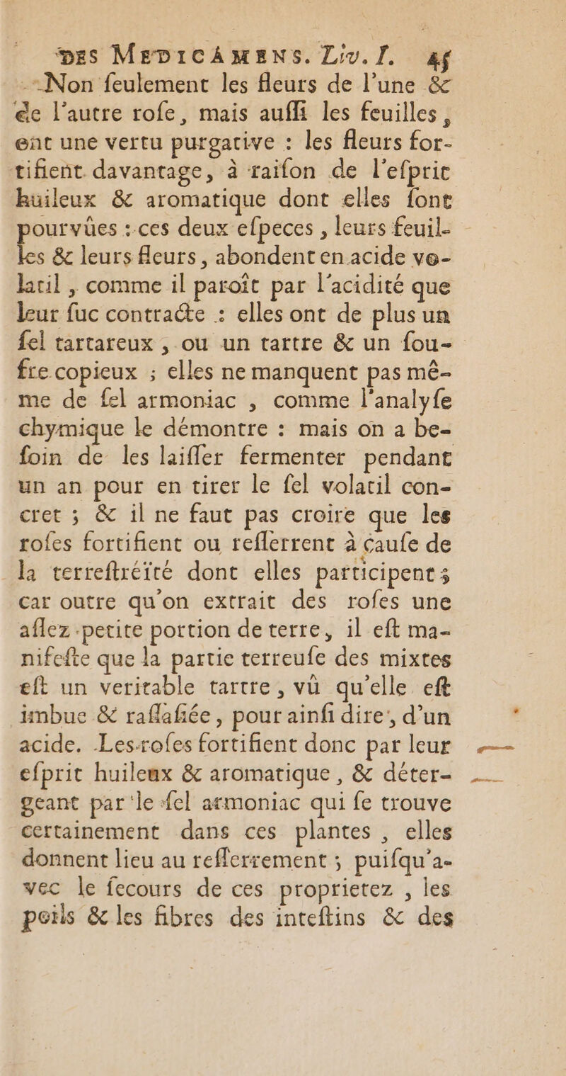 -= Non feulement les fleurs de l’une &amp; €e l’autre rofe, mais aufli les feuilles, ent une vertu purgacive : les fleurs for- tifient davantage, à raifon de l'efpric huileux &amp; aromatique dont elles font pourvües : ces deux efpeces , leurs feuil. les &amp; leurs fleurs, abondent en acide ve- kil , comme il paroît par l'acidité que leur fuc contracte : elles ont de plusun fel tartareux , ou un tartre &amp; un fou- fre copieux ; elles ne manquent pas mê- me de fel armoniac , comme l'analyfe chymique le démontre : mais on a be- foin de les laifler fermenter pendant un an pour en tirer le fel volail con- cret ; &amp; il ne faut pas croire que les rofes fortifient ou reflerrent à caufe de la terreftréité dont elles participent 3 car outre qu'on extrait des rofes une aflez petite portion de terre, il eft ma- nifefte que la partie terreufe des mixtes eft un veritable tartre, vü qu'elle eft iinbue &amp; raflañée, pour ainfi dire’, d’un acide. Les-rofes fortifient donc par leur efprit huileux &amp; aromatique , &amp; déter- geant par ‘le fel armoniac qui fe trouve certainement dans ces plantes , elles donnent lieu au refferrement ; puifqu'a- vec le fecours de ces proprietez , les poils &amp; les fibres des inteftins &amp; des