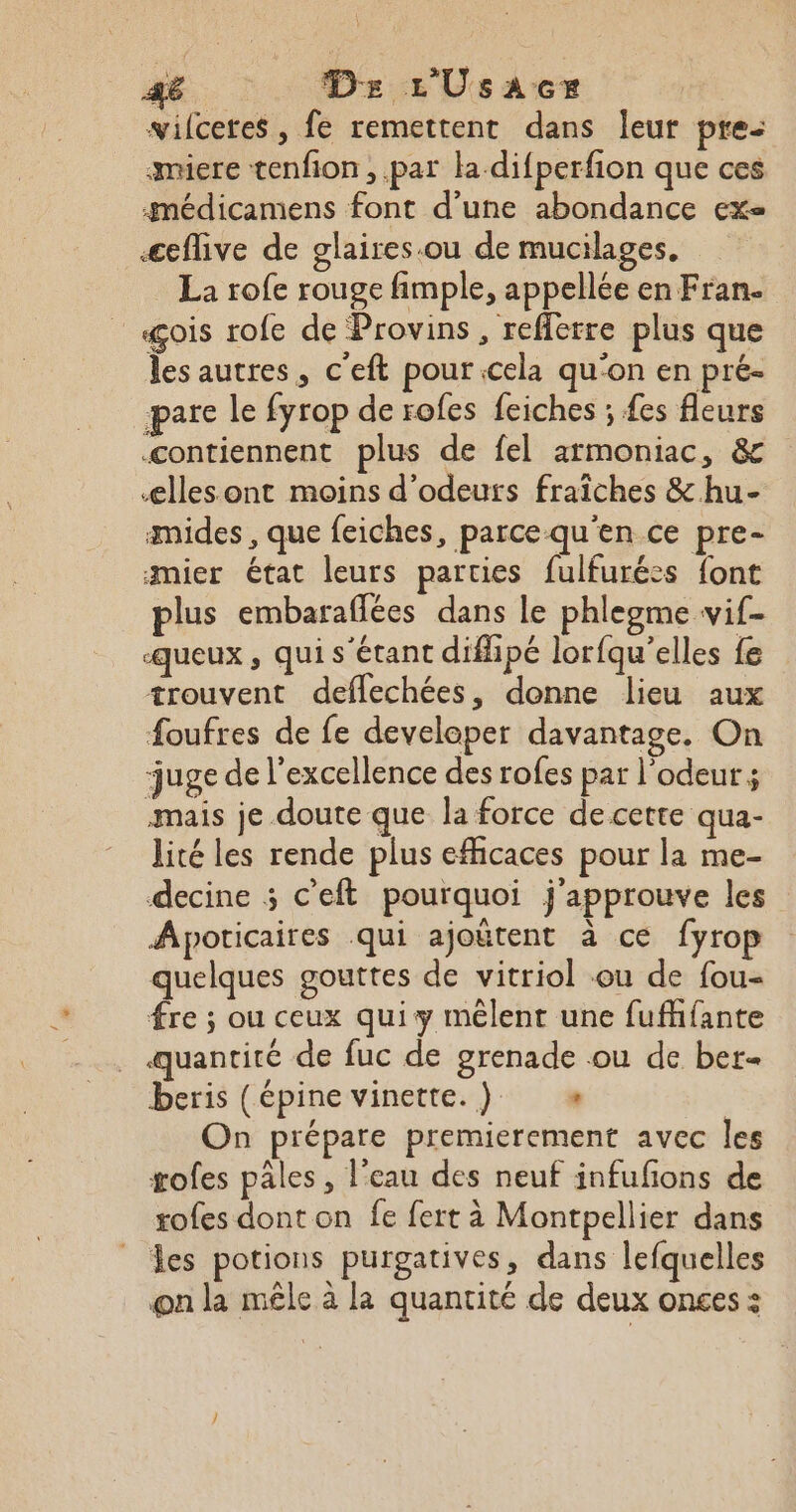 wilceres , fe remettent dans leur pre: smiere tenfion , .par la difperfion que ces gmédicamens font d’une abondance exe æeflive de glaires.ou de mucilages, . La rofe rouge fimple, appellée en Fran. «çois rofe de Provins, reffetre plus que les autres, c'eft pour cela qu'on en pré- pare le fyrop de rofes feiches ; £es fleurs contiennent plus de fel armoniac, &amp; ælles ont moins d’odeurs fraiches &amp; hu- mides , que feiches, parce qu'en ce pre- amier état leurs parties fulfurées font plus embaraflées dans le phlegme vif- queux , qui s'étant diffipé lorfqu’elles fe trouvent deflechées, donne lieu aux foufres de fe developer davantage, On juge de l'excellence des rofes par l'odeur ; mais je doute que la force de cette qua- lité les rende plus efficaces pour la me- decine ; c'eft pourquoi j'approuve les Apoticaires qui ajoëtent à ce fyrop quelques gouttes de vitriol ou de fou- fre ; ou ceux quiy mêlent une fufffante quantité de fuc de grenade ou de ber- beris (épine vinette.) « On prépare premierement avec les gofes pâles, l’eau des neuf infufions de rofes dont on fe fert à Montpellier dans les potions purgatives, dans lefquelles