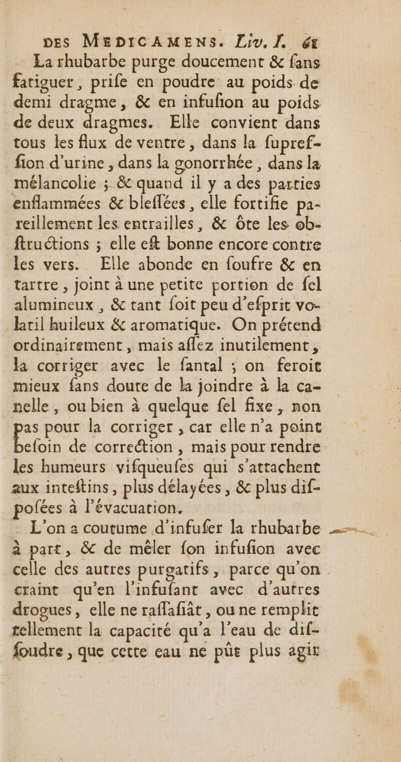 La rhubarbe purge doucement &amp; fans fatiguer, prife en poudre au poids de demi dragme, &amp; en infufon au poids de deux dragmes. Elle convient dans tous les flux de ventre, dans la fupref- fion d'urine , dans la gonorrhée , dans la mélancolie ; &amp; quand il y a des parties enflammées &amp; bleflées , elle fortifie pa- reillement les entrailles, &amp; Ôte les ob- ftructions ; elle ef bonne encore contre les vers. Elle abonde en foufre &amp; en tartre , joint à une petite portion de fel alumineux , &amp; tant foit peu d’efprit vo- ktil huileux &amp; aromatique. On prétend ordinairement, mais aflez inutilement, la corriger avec le fantal ; on feroit mieux fans doute de la joindre à la ca- nelle, ou bien à quelque fel fixe, non à pour la corriger , car elle n’a point efoin de correétion , mais pour rendre les humeurs vifqueufes qui s’attachent aux inteftins, plus délayées , &amp; plus dif- pofées à l'évacuation. : L'on a coutume d'infufer la rhubarbe à part, &amp; de mêler fon infufion avec craint qu’en l'infufant avec d’autres drogues, elle ne raffafiât , ou ne remplit tellement la capacité qu'a l'eau de dif- foudre , que cette eau ne püe plus agit