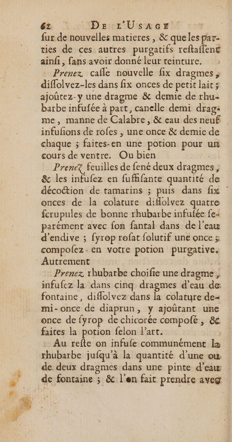 € | DE L'UsaAcE : fur de nouvelles matieres , &amp; que les par- ties de ces autres purgatifs reftaflent ainfi, fans avoir donné leur teinture. Prenez cafle nouvelle fix dragmes ; ajoûtez-y une dragme &amp; demie de rhu- barbe infufée à part, canelle demi drag: me, manne de Calabre , &amp; eau des neuË infufions de rofes , une once &amp; demie de chaque ; faites-en une potion pour ur cours de ventre. Ou bien Prenez feuilles de fené deux dragmes ; &amp; les infufez en fufhfante quantité de décoction de tamarins ; puis dans fix onces de la colature diflolvez quatre fcrupules de bonne rhubarbe infufée {e&lt; parément avec fon fantal dans de l’eau d'endive ; fyrep rofat folutif une once ÿ compolez-en votre potion purgative. Autrement kr Prenez rhubarbe choifie une dragme , infufez-la dans cinq dragmes d’eau de: fontaine, diflolvez dans la colature de« mi-once de diaprun, y ajoütant une once de fyrop de chicorée compofé, &amp; faites la potion felon l’art. | Au refte on infufe communément l2 rhubarbe jufqu’à la quantité d'une ow de deux dragmes dans une pinte d’eau