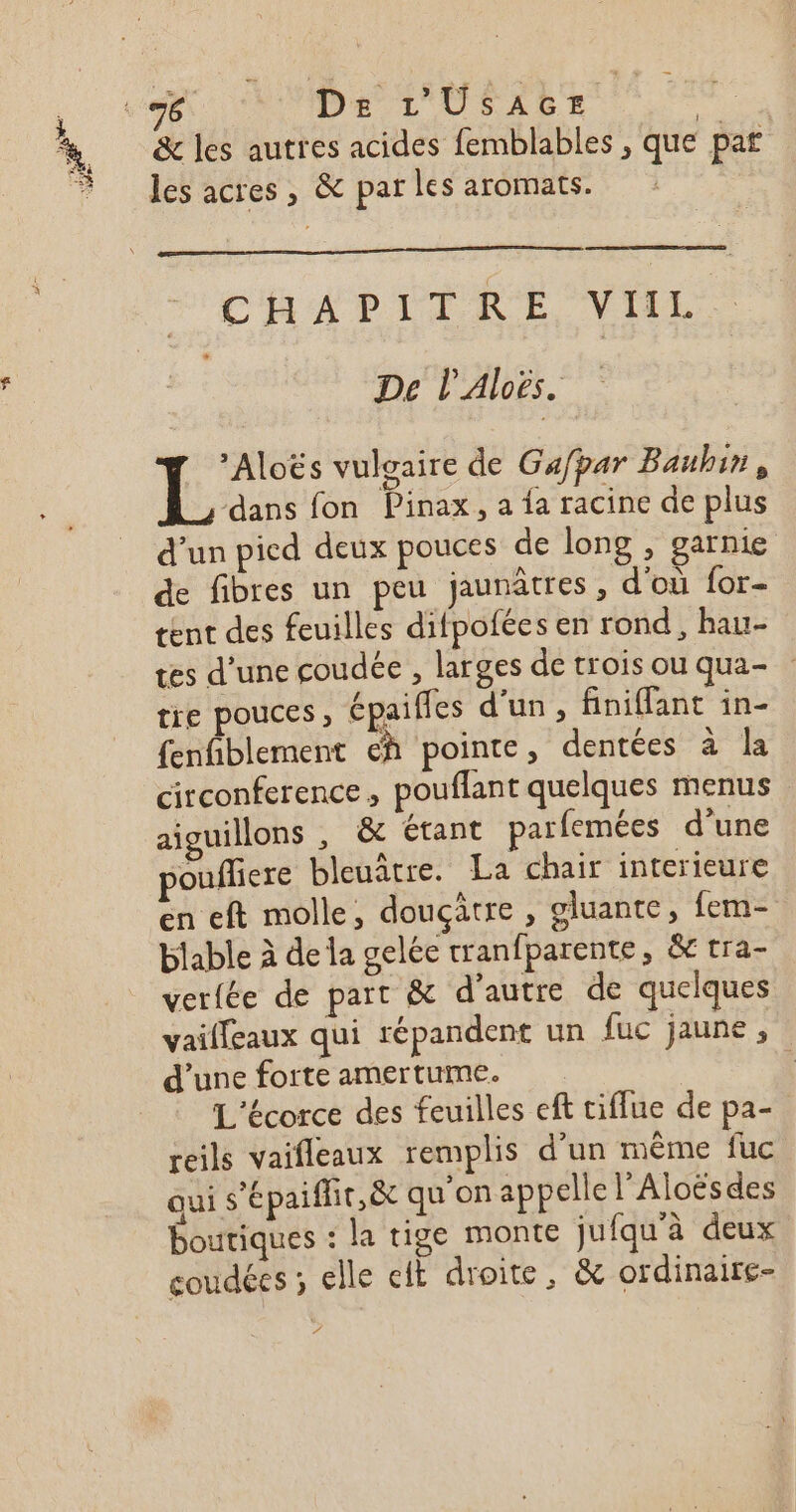 Dee FE &amp; les autres acides femblables, que paf les acres , &amp; par les aromats. CHAPITRE, VIIL De l’'Aloës. | Den vuloaire de Gafpar Bauhin, dans fon Pinax, a fa racine de plus d’un pied deux pouces de long , garnie de fibres un peu jaunâtres , d'où for- tent des feuilles difpofées en rond, hau- tes d’une coudée , larges de trois ou qua- tre pouces, épaifles d'un, finiffant in- fenfiblement eh pointe, dentées à la circonference, pouflant quelques menus aiguillons , &amp;e étant parfemées d'une pouflere bleuâtre. La chair interieure en eft molle, douçâtre , gluante, fem- blable à dela gelée tranfparente, &amp;c tra- verfée de part &amp; d'autre de quelques vailfeaux qui répandent un fuc jaune, d’une forte amertume. L'écorce des feuilles eft tiflue de pa- reils vaifleaux remplis d’un même fuc qui s’épaiffir,&amp; qu on appelle l’Aloësdes boutiques : la tige monte jufqu'à deux coudées ; elle cit droite, &amp; ordinaire-