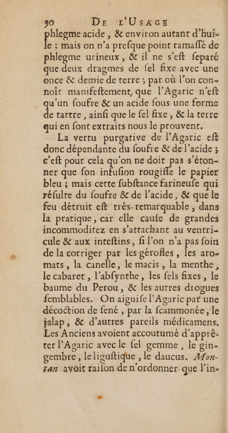 hlegme acide , &amp; environ autant d’hui. Ê s Mais on.n’a prefque point ramaflé de phlegme urineux , &amp; il ne s'eft feparé que deux dragmes de {el fixe avec une once &amp; demie de terre ; par où l’on con- noït manifeftement, que l’Agaric n'eft . qu'un foufre &amp; un acide fous une forme de tartre , ainfi que le fel fixe , &amp; la terre qui en font extraits nous le prouvent. La vertu purgative de l’Agaric eft donc dépendante du foufre &amp; de l'acide ; c'eft pour cela qu'on ne doit pas s'éton- ner que fon A rougifle le papier bleu ; mais cette fubftance farineufe qui réfulte du foufre &amp; de l'acide, &amp; que le feu détruit eft trés- remarquable , dans la pratique, car elle caufe de grandes incommoditez en s’attachant au ventri- cule &amp; aux inteftins, fi l’on n'a pas foin de la corriger par les gérofles , les aro- mats , la canelle, le macis , la menthe, le cabaret , l’abfynthe, les fels fixes , le baume du Perou, &amp; les autres drogues femblables. On aiguife lAgaric par une décottion de fené , par la fcammonée, le jalap, &amp; d’autres pareils médicamens, Les Anciens avoient accoutumé d'apprè- ter l’Agaric avec le fel gemme , le gin- gembre, leliguftique , le daucus. 2107- tan avoit railon de n'ordonner que l’in-