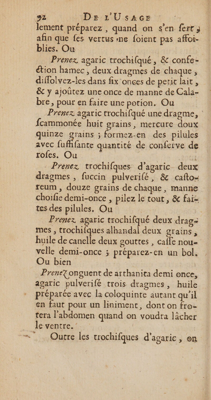 g2 De L'USAGE lement préparez, quand on s’en ferr; afin que fes vertus «ne foient pas affoi- blies. Ou Prenez agaric trochifqué, &amp; confe- étion hamec , deux dragmes de chaque, diflolvez-les dans fix onces de petit lait, &amp; y ajoütez une once de manne de Cala- bre, pour en faire une potion. Ou Prenez agaric trochifqué une dragme, | fcammonée huit grains, mercure doux quinze grains ; formez-en des pilules avec fufhfante quantité de conferve de rofes. Ou | 1 Prenez trochifques d’agaric_ deux dragmes , fuccin pulverifé, &amp; cafto- reum , douze grains de chaque, manne choifie demi-once , pilez le tout, &amp; fai- tes des pilules. Ou Prenez agaric trochifqué deux drag= mes ; trochifques alhandal deux grains, huile de canelle deux gouttes , cafe nou velle demi-once ; préparez-en un bol. Ou bien | | Prenez onguent de arthanita demi once, agaric pulverifé trois dragmes, huile préparée avec la coloquinte autant qu’il en faut pour un liniment, dont on fro- tera l'abdomen quand on voudra lâcher le ventre.‘ Outre les trochifques d'agaric, on