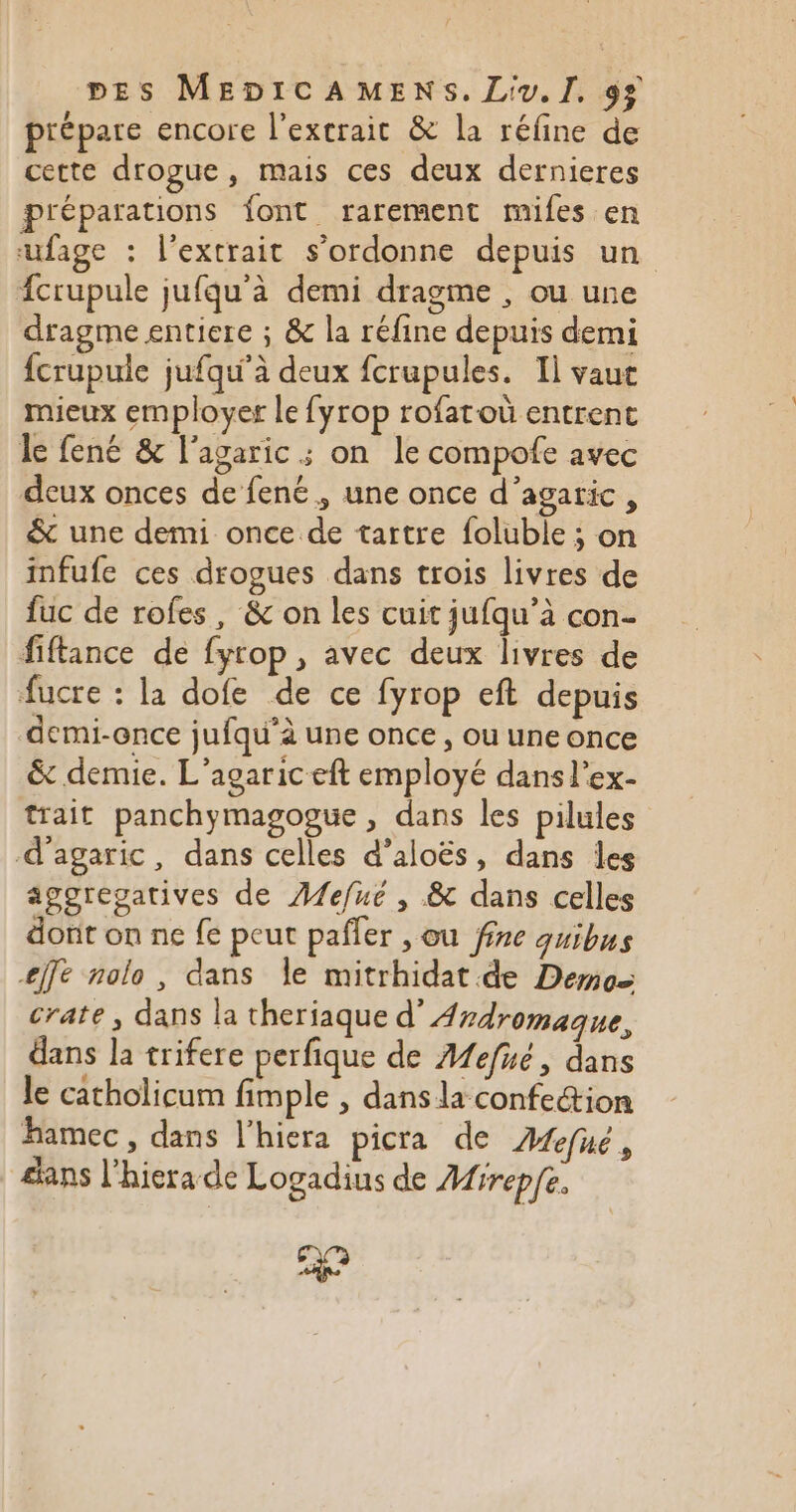 prépare encore l'extrait &amp; la réfine de cette drogue, mais ces deux dernieres préparations font rarement mifes en ufage : l'extrait s’ordonne depuis un fcrupule jufqu'à demi dragme , ou une dragme entiere ; &amp; la réfine depuis demi fcrupule jufqu'à deux fcrupules. Il vaut mieux employer le fyrop rofatoù entrent le fené &amp; l'agaric ; on le compofe avec deux onces de fené, une once d’agaric, &amp; une demi once de tartre foluble ; on infufe ces drogues dans trois livres de fuc de rofes, &amp; on les cuit jufqu’à con- fiftance de fyrop, avec deux livres de fucre : la dofe de ce fyrop eft depuis demi-once jufqu’à une once, ou une once &amp; demie. L’agaric eft employé dans l’ex- trait panchymagogue , dans les pilules d’agaric, dans celles d’aloës, dans les aggregatives de ÆAfefué , &amp; dans celles dont on ne fe peut paffer , ou fine qguibus effe nolo , dans le mitrhidat.de Demos crate , dans la theriaque d’Ardromaque, dans la trifere perfique de Mefué, dans le catholicum fimple , dans la confection hamec , dans l’hiera picra de Mefué , sans l’hierade Logadius de Airepfe, 2 ta