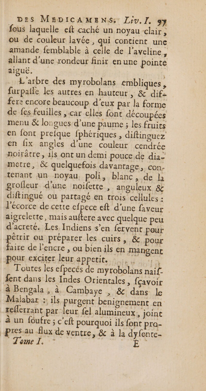 fous laquelle eft caché un noyau «clair È ou de couleur lavée , qui contient une amande femblable à celle de l’aveline , allant d'une rondeur finir enune pointe aiguë. | L'arbre des myrobolans embliques , furpaile les autres en hauteur | &amp; dif fer: encore beaucoup d'eux pat la forme de fes feuilles , car elles font découpées menu &amp; longues d’une paume ; les fruits en font prefque fphériques , diftinguez en fix angles d’une couleur cendrée noirâtre, 41s ont un demi pouce de dia- metre, &amp; quelquefois davantage, CON tenant un noyau, poli, blanc, de la grofleur d'une noifette , anguleux &amp; diftingué ou partagé en trois cellules : l'écorce de cette efpece eft d’une faveur aigrelette, mais auftere avec quelque peu d'acreté. Les Indiens s’en fervent pour pétrir ou préparer les cuirs, &amp; pour faire de l'encre , ou bienils en mangent pour exciter leur appetit. La . Toutes les efpecés de myrobolans naif. fent dans les Indes Orientales, {çavoit à Bengala , à Cambaye , &amp; dans le Malabar : ils purgent benionement en teferrant par leur {el lumineux, joint à un foufre ; c’eft pourquoi ils font pra- pres-au Aux de ventre, &amp; à la dyfantes ome I, :* | Ë”