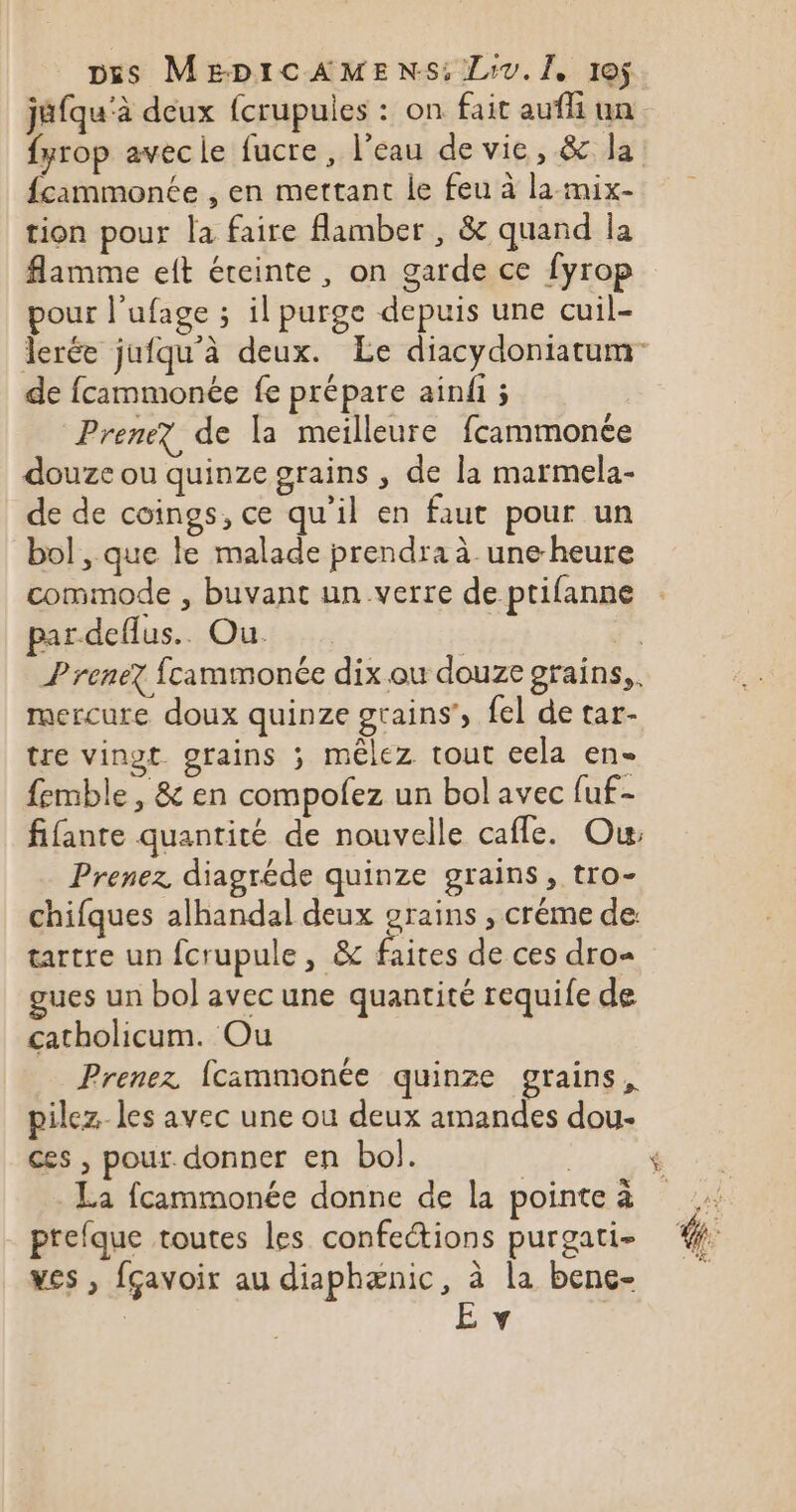 jéfqu'à deux fcrupules : on fait auf un fyrop avecie fucre , l’eau de vie, &amp; la {cammonée , en mettant le feu à la mix- tion pour la faire flamber , &amp; quand la flamme eft éteinte, on garde ce fyrop pour l’ufage ; il purge depuis une cuil- de fcammonée fe prépare ainfi ; Prenez de la meilleure fcammonée douze ou quinze grains , de la marmela- de de coings, ce qu’il en faut pour un bol , que le malade prendra à une-heure commode , buvant un verre de ptifanne par deflus. Ou. | | Prenez fcammonée dix ou douze grains, mercure doux quinze grains’, fel de tar- tre vingt. grains ; méêlez tout cela en- femble, &amp; en compofez un bol avec fuf- fifanre quantité de nouvelle cafle. Ou: Prenez diagréde quinze grains, tro- chifques alhandal deux grains , créme de tartre un fcrupule, &amp; faites de ces dro= gues un bol avec une quantité requife de catholicum. Ou Prenez fcammonée quinze grains, ces , pour. donner en bol. prefque toutes les confections purgati- yes , fçavoir au diaphænic, à la bene- : S F SI S+