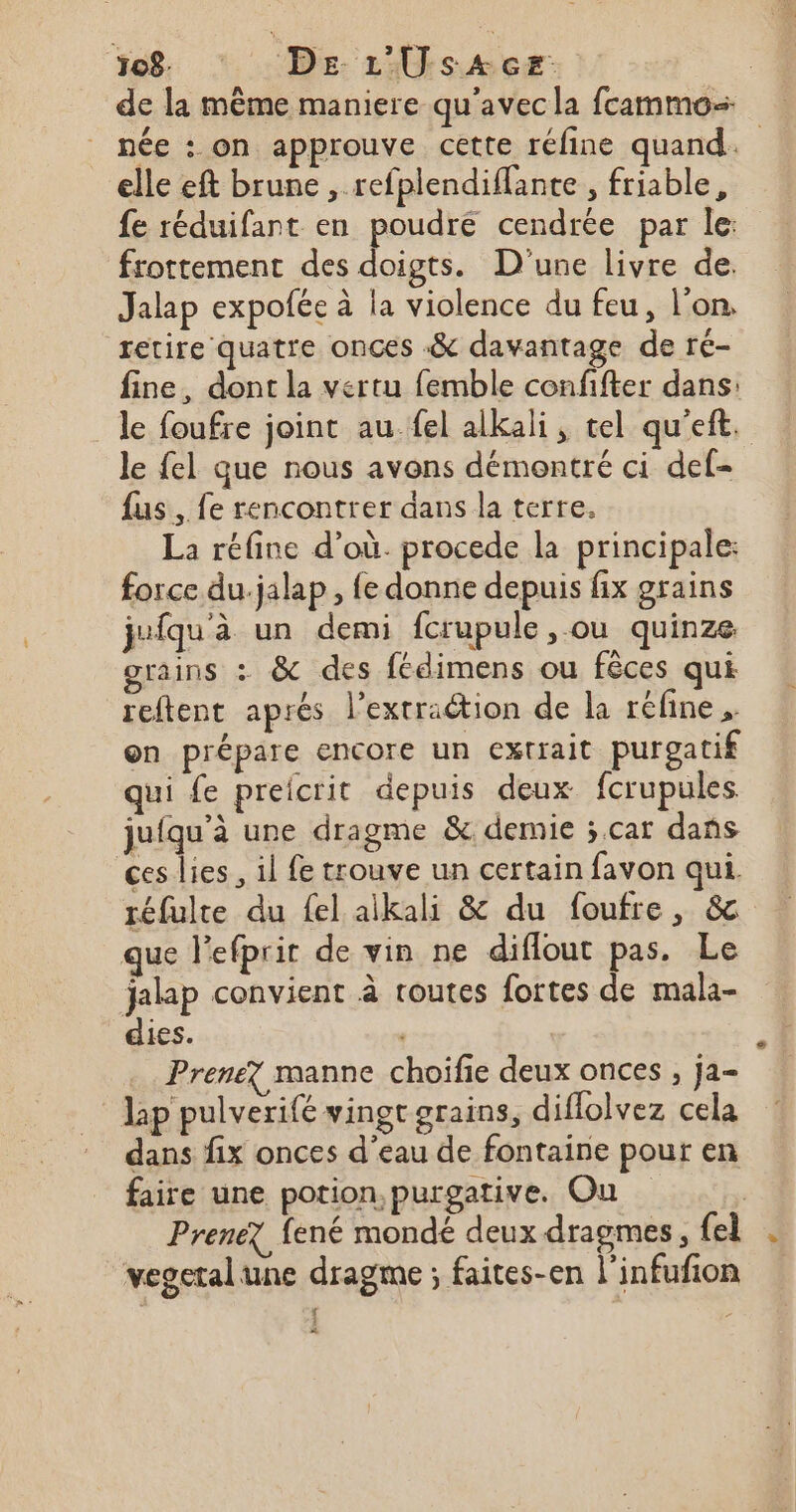 08. : DE L'Üsace. | de la même maniere qu'avecla fcammos née : on approuve cette réfine quand. elle eft brune , refplendiflante , friable, fe réduifant en poudré cendrée par le: frottement des doigts. D'une livre de. Jalap expofée à la violence du feu, l’on, retire quatre onces &amp; davantage de ré- fine, dont la vertu femble confifter dans: le foufre joint au.fel alkali, tel qu'eft. le fel que nous avons démontré ci def- fus, fe rencontrer dans la terre, La réfine d’où. procede la principale: force du.jalap, fe donne depuis fix grains jufqu'à un demi fcrupule , ou quinze grains : &amp; des fédimens ou fêces qui reftent aprés l’extraétion de la réfine , on prépare encore un extrait purgatif qui fe preicrit depuis deux fcrupules juiqu'à une dragme &amp; demie ; car dans ces lies , il fe trouve un certain favon qui. réfulte du fel aikali &amp; du foufre, &amp; que l'efprir de vin ne diflout pas. Le jalap convient à toutes fortes de mala- dies. , Prenez manne choifie deux onces , ja- Jap pulverifé vingt erains, diffolvez cela dans fix onces d’eau de fontaine pour en faire une potion, purgative. Ou Prenez fené mondé deux dragmes , {el . vegetal une dragme ; faites-en l'infufion ‘ *