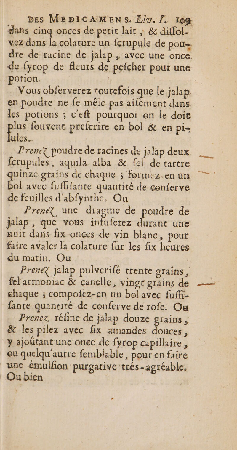 dans cinq onces de petit lait ; &amp; diffol- vez dans la colature un {crupule de pou= dre de racine de jalap , avec une once. de fyrop de flcurs de pefcher pour une potion. | Vous obferverez routefois que le jalap. en poudre ne fe mêle pas aifément dans. les potions ; c'eft pourquoi on le doit plus fouvent prefcrire en bol &amp; en pi= lules. te Prene? poudre de racines de jalap deux. fcrupules , aquila alba &amp; fei de tartre quinze grains de chaque ; formez.en un bol avec fufhfante quantité de conferve de feuilles d'abfynthe. Ou _ Prenez une dragme de poudre de jalap , que vous infufcrez durant une auit dans fix onces de vin blanc, pour faire avaler la colature fur les fix heures du matin. Ou Prenez jalap pulverifé trente grains, fel armoniac &amp; canelle, vingt grains de chaque ; compofez-en un bol avec fuffi- fante quantité de conferve de rofe. Ou Prenez réfine de jalap douze grains, &amp; les pilez avec fix amandes douces, y ajoûtant une one de fyrop capillaire, ou quelqu'autre fembilable, pour en faire une émulfon purgative trés-agréable, Ou bien