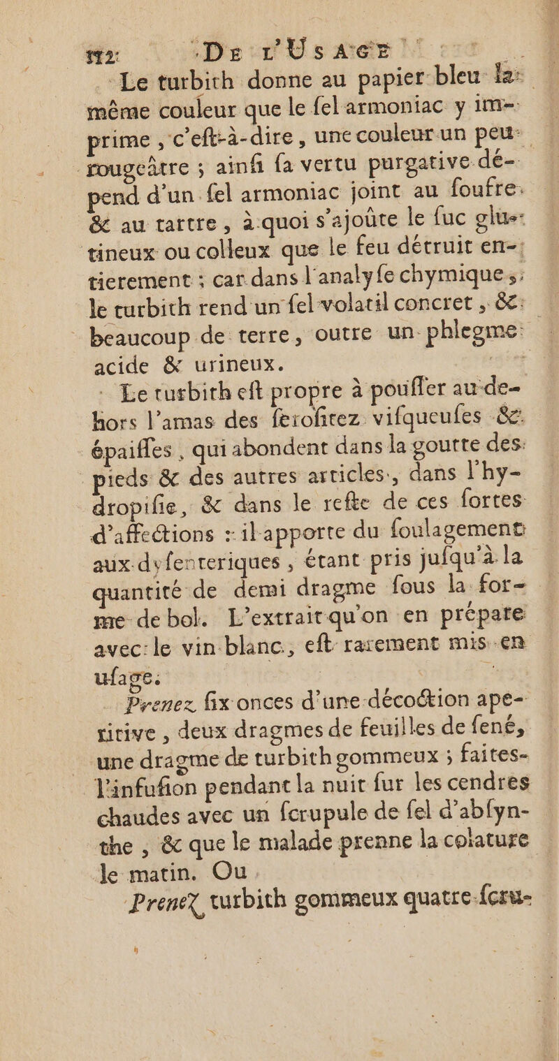 112: “De L'UsAGE 4 Le turbith donne au papier bleu le: même couleur que le felarmoniac y im= prime , c'eft-à- dire, une couleur un peu: fougeûtre ; ainf {a vertu purgative dé- pend d’un fel armoniac joint au foufre. &amp; au tartre, a-quoi s’ajoûte le fuc glue- tineux ou colleux que le feu détruit en-: tierement : car dans l'analyfe chymique, Je curbith rend un fel volatil concret , à: beaucoup de terre, outre un. phlegme: acide &amp; urineux. raies Le turbirheft propre à pouffer aude hors l’amas des ferofirez vifqueufes &amp;c: épaiffes , qui abondent dans la goutte des: pieds &amp; des autres articles, dans l'hy- dropifie, &amp; dans le refte de ces fortes d’affections + ilapporte du foulagement aux-dyfenteriques , étant pris jufqu'à la antité de demi dragme fous la for- me debol. L’extraitquon en prépare avec: le vin blanc, eft rarement mis-en ufage: S | ne Prenez fix onces d’une -décoétion ape- ririve , deux dragmes de feuilles de {ené, une dragme de turbith gommeux ; faites- linfufñon pendant la nuit fur les cendres chaudes avec un fcrupule de fel d’abfyn- the , &amp; que le malade prenne la coïature le matin. Ou Prenex wurbith gommeux quatre {cru