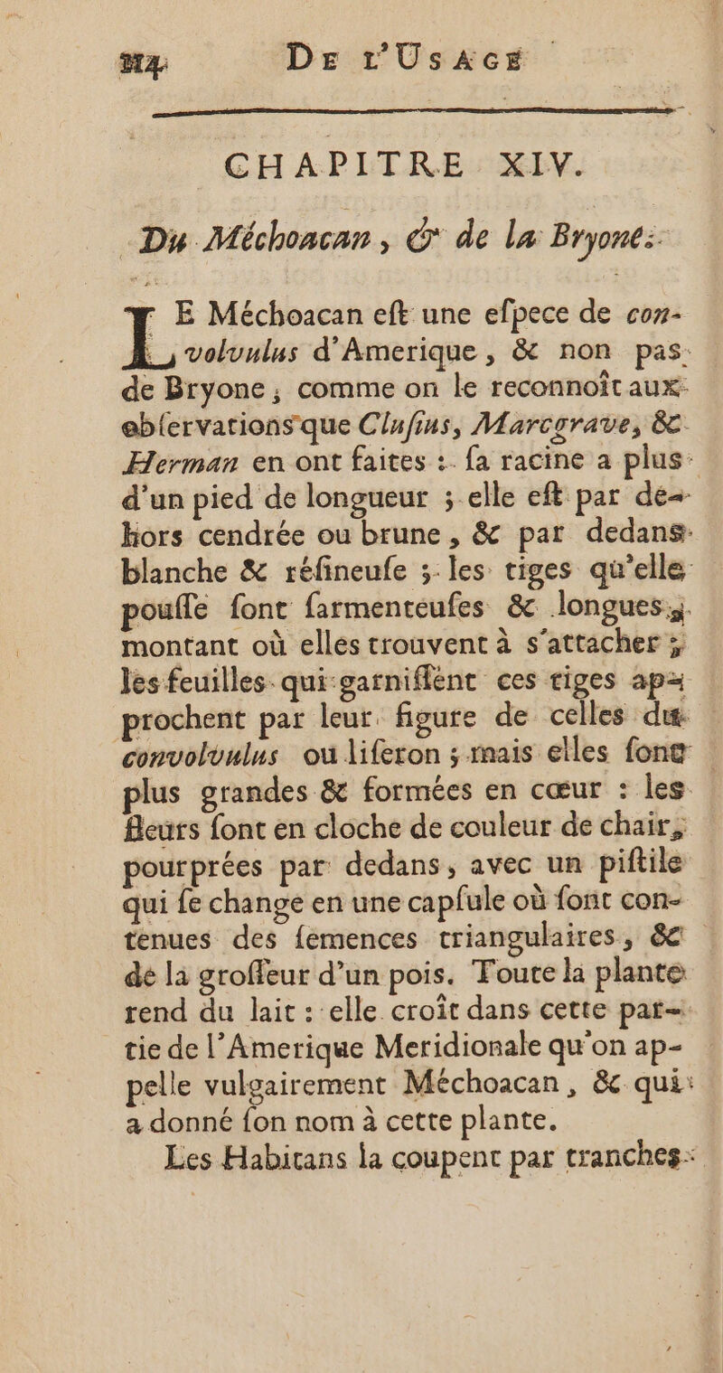 #4 De L'UsAcE GH APITRE : XIV. Du Méchoncan, &amp;* de la Bryone:: r E Méchoacan eft une efpece de coz- Loue d'Amerique , &amp; non pas: de Bryone, comme on le reconnoît aux: eblervations que Clufins, Marcorave, 8 Herman en ont faites :. fa racine a plus d'un pied de longueur ; elle eft par de hors cendrée ou brune , &amp; par dedans: blanche &amp; réfineufe 3:les tiges qu’elle poule font farmenteufes &amp; longues; montant où elles trouvent à s'attacher ; Jes feuilles qui garniflent ces tiges apz prochent par leur figure de celles dit: convoluulus ou liferon ; mais elles fong | plus grandes &amp; formées en cœur : les Beurs font en cloche de couleur de chair, pourprées par dedans , avec un piftile qui fe change en une capfule où font con- tenues des femences triangulaires, &amp;e dé la groffeur d’un pois. Toute li plante rend du lait : elle croît dans cette par tie de l’Amerique Meridionale qu'on ap- pelle vuloairement Méchoacan, &amp;c qui: a donné {on nom à cette plante. Les Habitans la coupent par tranches: