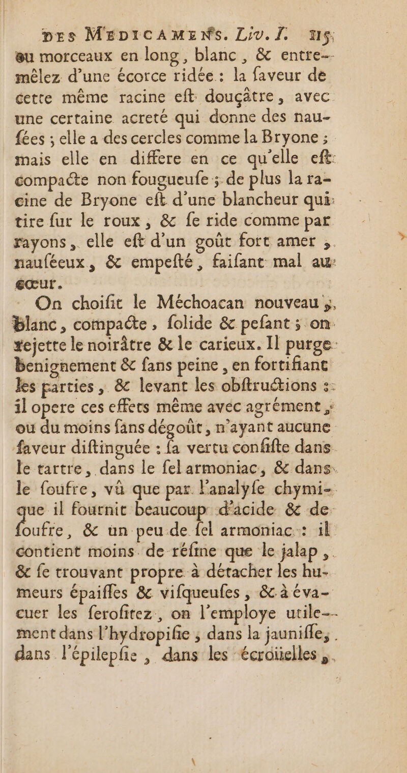 eu morceaux en long, blanc, &amp; entre mêlez d’une écorce ridée: la faveur de cette même racine eft douçâtre, avec une certaine acreté qui donne des nau- {ées ; elle a des cercles comme la Bryone ; mais elle en differe en ce qu'elle eft: compacte non fougueufe ; de plus la ra- cine de Bryone eft d'une blancheur qui: tire fur le roux, &amp; fe ride comme par rayons, elle eft d’un goût fort amer ,. nauféeux, &amp; empefté, faifant mal au €eœur. On choifit le Méchoacan nouveau ;, blanc, compacte, folide &amp; pefant ; on tejette le noirâtre &amp; le carieux. Il purge: benignement &amp; fans peine , en fortifianc les parties, 8 levant les obftruétions :- il opere ces effets même avec agrément ;: ou du moins fans dégout , n'ayant aucune faveur diftinguée : fa vertu confifte dans le tartre, dans le fel armoniac, &amp; dans. le foufre, vü que par lanalÿyfe chymi- ue il fournit beaucoup d'âcide &amp; de ufée &amp; un peu de {el armoniac : il contient moins. de réfme que le jalap , &amp; fe trouvant propre à détacher les hu- meurs épaifles &amp; vifqueufes , &amp; à éva- cuer les ferofitez, on l’employe utile ment dans l’hydropifie ; dans la jaunifle, . dans l'épilepfie , dans les écroïelles