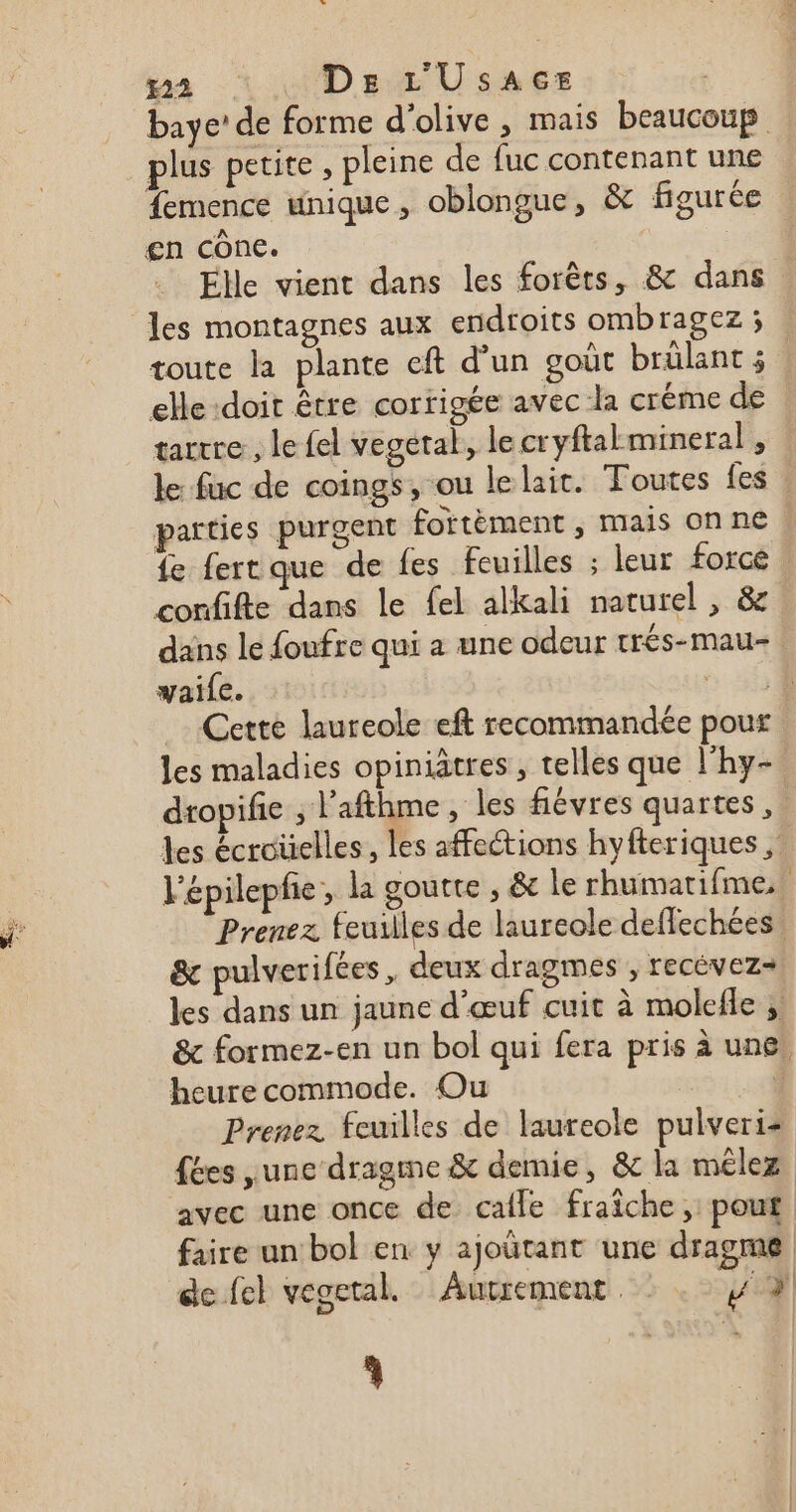 #2 De L'UsaAcE | baye’ de forme d'olive , mais beaucoup plus petite , pleine de fuc contenant une femence unique, oblongue, &amp; figurée gn cône. Elle vient dans les forêts, &amp; dans | les montagnes aux endroits ombragez ; toute la plante eft d’un goût brülant 5 elle doit être corrigée avec la créme de tarrre, le fel vegetal, le cryftalmineral , le fuc de coings, ou le lait. Toutes fes parties purgent fortèment , mais onne fe fert que de fes feuilles ; leur forcé . confifte dans le fel alkali naturel , &amp; dans le foufre qui a une odeur trés-mau- waife. a GR Cette laureole eft recommandée pour les maladies opiniatres , telles que l'hy- dropifie ; l'afthme, les fiévres quarts, les écroüelles, les affections hyfteriques , lépilepfe , la goutte , &amp; le rhumatifme, Prenez feuilles de laureole deffechées &amp; pulverifées , deux dragmes , recévez+ les dans un jaune d'œuf cuit à molefle ; &amp; formez-en un bol qui fera pris à une, heure commode. Ou | j Prenez feuilles de laureole pulveris fées ,unc dragme &amp; demie, &amp; la mélez avec une once de cale fraîche, pouf faire un bol en y ajoütant une dragmne | de fel vegetal. Autrement FL | L