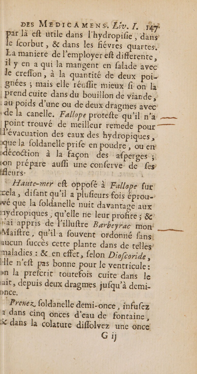 par là eft utile dans l'hydropifie , dans le fcorbut , &amp; dans les flévres quartes, Ea maniere de l’employer eft différente 3 ‘il y en a qui la mangent en falade avec de crefflon, à la quantité de deux poi- . nées ; mais elle réuffir mieux fi on la | prend cuite dans du bouillon de viande 5 ‘ai poids d’une ou de deux dragmes avec “de la canelle, Fallope protefte qu'il n’a | point trouvé de meilleur remede pour l'évacuation des eaux des hydfopiques , ique la foldanelle prife en poudre , ou en: décoétion à la façon des ‘afperges ;. LION prépare aufli une conferve de {es fleurs: FE ECS à * Haute-mer eft oppolé à Fallope fur wela ; difant qu’il a plufieurs fois éprou- wé que la foldanelle nuit davantage aux nydropiques ; qu’elle ne leur profite ; &amp;' Nai appris de l’illuftre Barbeyrac mon: Maiftre, qu’il a fouvent ordonné fans! aucun fuccès cette plante dans de telles’ maladies : &amp;_en effer, felon Diof{coride, ‘le n’eft pas bonne pour le ventricule : bn la prefcrit toutefois cuite dans le ait, depuis deux dragmes juiqu'à demi- pnce. Prenez, foldanelle demi-once , infufez # dans cinq ônces d’eau de fontaine, &amp; dans la colature diflolvez une once Gi)