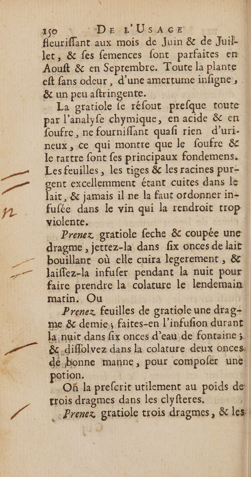 as : De rs Usacr | fleuriffant aux mois de Juin &amp; de Juil- let, &amp; fes femences font parfaites em Aouft &amp; en Septembre. Toute la plante eft fans odeur , d'une amertume infigne, . &amp;c un peu aftringente. | La gratiole fe réfout prefque toute par l’analyfe chymique, en acide &amp; en foufre , ne fourniffant quafi rien d'uri- neux, ce qui montre que le foufre &amp; le rartre font fes principaux fondemens. Lesfeuilles, les tiges &amp; les racines pur- gent excellemment étant cuites dans le lait, &amp; jamais il ne la faut ofdonner in- fufée dans le vin qui la rendroit trop violente. À Prenez gratiole feche &amp; coupée une dragme , jettez-la dans fix onces de lait bouillant où elle cuira legerement , &amp; Jaiflez-la infufer pendant la nuit pour faire prendre la colature le lendemain: matin. Ou | Prenez feuilles de gratiole une drag- me &amp; demie; faites-en l’infufion durant &amp; -diflolvez dans la colature deux onces: otion. Of da prefcrit utilement au poids de: trois dragmes dans les clyfteres. | _ Prenez gratiole trois dragmes, &amp; les