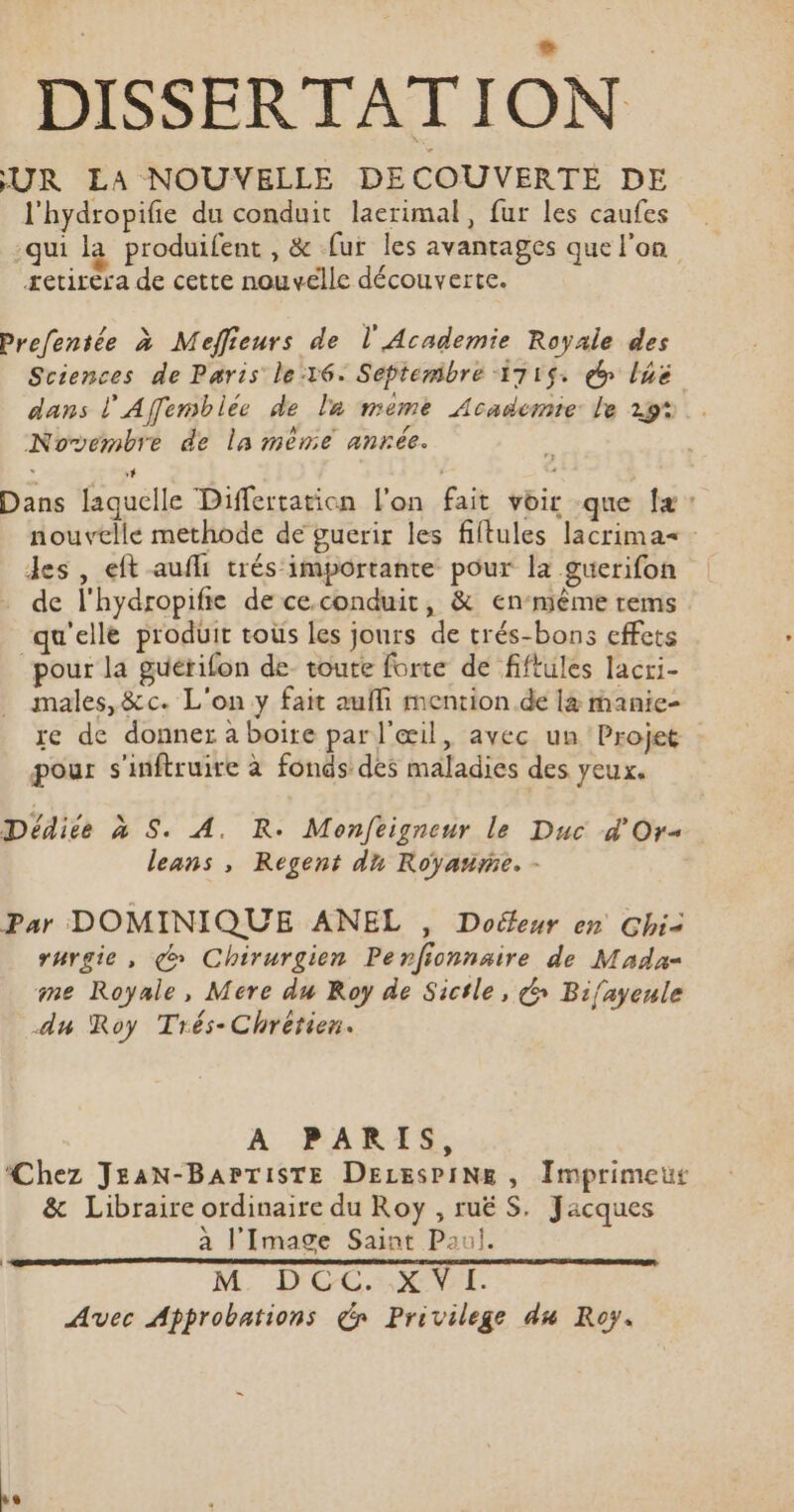 DISSERTATION UR ELA NOUVELLE DECOUVERTE DE l'hydropifie du conduit laerimal, fur les caufes qui la produifent, &amp; fur les avantages que l'on retirera de cette nouvelle découverte. Prefentée à Meffieurs de l'Academie Royale des Sciences de Paris le:16: Séptemibre 1715: ep lhë dans l'Affemblée de la meme Academie le 29: Novembre de la même anrée. 3 Dans laquelle Differtation l'on fait voir que [+ : nouvelle methode de guerir les filtules lacrimas Jes , eft aufli trésimportante pour la guerifon de l'hydropifte de ce.conduit, &amp; en‘mième rems ‘qu'elle produit toùs les jours de trés-bons effets pour la guétifon de toute forte de fiftules lacri- . males, &amp;c. L'on y fait aufli mention. de 14 manie- re de donner à boire par l'œil, avec un Projet pour s'inftruire à fonds des maladies des yeux. Dédice à S. A. R. Monfeigneur le Duc d'Or« leans , Regent du Royarnme. - Par DOMINIQUE ANEL , Doéleur en Ghi&lt; rurgie, çœ Chirurgien Perfionnaire de Mada= me Royale, Mere du Roy de Sicile, &amp; Bifayeule du Roy Trés-Chrérien. A PARIS, Chez JEAN-BAPTISTE DELESPINE , Imprimeus &amp; Libraire ordinaire du Roy , ruë S. Jacques à l'Image Saint Paul. M: D'CC.SXON7L. Avec Approbations de Privilege du Roy.