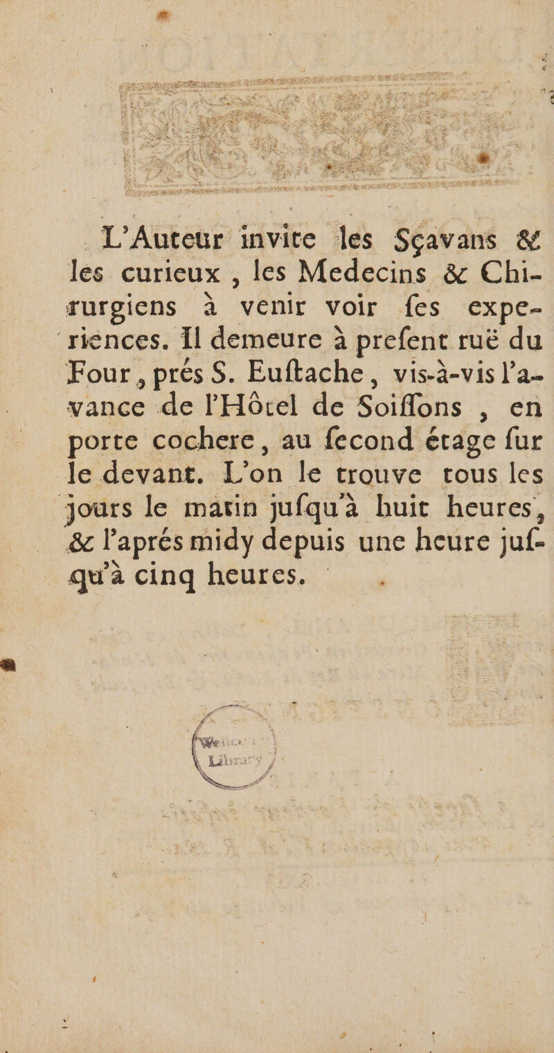 L'Auteur invite les Séita &amp; les curieux , les Medecins &amp; Chi- rurgicns à venir voir fes expe- riences. Îl demeure à prefent ruë du Four, prés S. Euftache, vis-à-vis l’a. sance de FHôc de Soiflons , en porte cochere, au fecond étage fur le devant. L'on le trouve trous les Jours le marin jufqu'à huit heures, &amp; l'aprés midy depuis une heure ju. qu'à cinq heures.