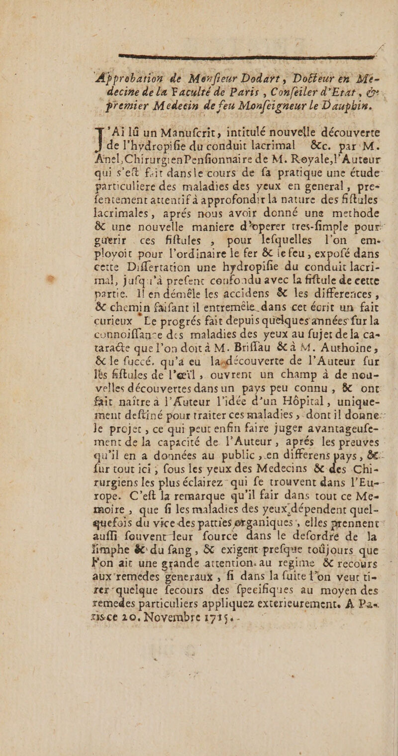 ‘Approbation de Monfieur Dodaätt, Doffeur en Mé- Premier Medecin de feu Monfeigneur le Dauphin. Ai 16 un Manufcrit, intitulé nouvelle découverte de l’hydropifie du conduit lacrimal &amp;c. par M. Anel,ChirurgienPenfonnaire de M. Royale, l' Auteur particulière des maladies des yeux en general, pre- fentement attentif à approfondir la nature des fiftules Jacrimales, aprés nous avoir donné une methode ployoit pour l'ordinaire le fer &amp; je feu , expofé dans cette Differtauon une hydropifie du conduit lacri- mal, jufq1’à prefenc confondu avec la frftule de cette partie. 1! en démêle Les accidens &amp; les differeaces , &amp; chemin faifant il entremêle dans cet écrit un fait curieux Le progrés fait depuis quelques années fur la connoiffan&lt;e des maladies des yeux au fujet de la ca- taradte que l’on doit à M. Briffau &amp; à M. Authoine, &amp; le fuccé, qu'a eu lasdécouverte de l’Auteur fur Îës fiftules de l’œïl , ouvrent un champ à de nou- fair naître à |’ Auteur l’idée d’un Hôpital, unique- le projet, ce qui peut enfin faire juger avantageufe- ment de la capacité de l’Auteur, aprés les preuves fur tour ici ; fous les yeux des Medecins &amp; des Chi- rope. C’eft la remarque qu'il fair dans tout ce Me- moire , que fi les maladies des yeux dépendent quel- aufli fouvent leur fource dans le defordré de la limphe ét: du fang , &amp; exigent prefque toûjours que Fon ait une grande attention: au regime &amp; recours aux remedes generaux , fi dans la fuite l’on veur ti- rer quelque fecours des fpecifiques au moyen des remedes particuliers appliquez exterieurement. À Pa« Hisce 20. Novembre 1715- .