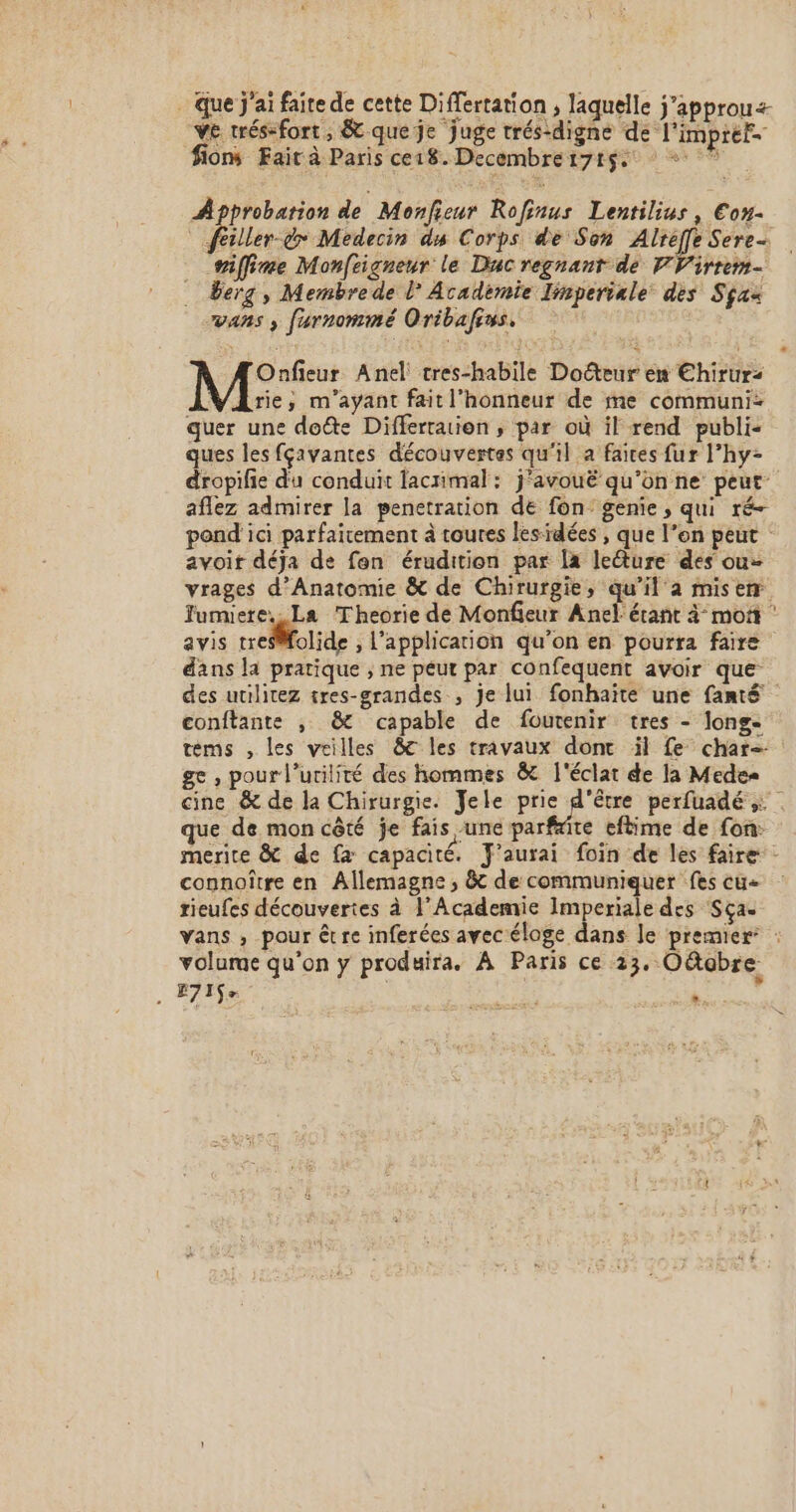 . Que j'ai faite de cette Di ffertation , laquelle j'approu&lt; VE trés-fort, &amp; que je juge trés-digne de: l'imp tél fions Fair à Paris ce18. Decembre 171$ + Approbation de Monfieur Rofinus Lentilius, Eou- illen de Medecin ds Corps de Son robe Serres niffine Monfeigneur le Duc regnant de PF Virrem- . Berg, Membrede l Académie linperiale des Sçax wvans ; furnommé Oribafrus. Onfieur Anel tres-habile Docteur en Ehirurz Arie,; m'ayant fait l'honneur de me communi- quer une dote Differration , par où il rend publi: ques les fçavantes découvertes qu'il a faices fur l’hy- dropilie du conduit lacrimal: j'avouë qu’on ne peut aflez admirer la penetration de fon: genie, qui ré- pond ici parfaitement à toutes lesidées , que l’on peut avoit déja de fen érudition par Îa lecture des ou- vrages d’Anatomie &amp; de Chirurgie, qu’il à misem Jumuere.. La Theorie de Monfieur Anel érañt à mot ‘ avis treSMfolide , l'application qu’on en pourra faire dans la pratique ; ne peut par confequent avoir que des utilitez tres-grandes , je lui fonhaïte une fanté conftante , &amp; capable de foutenir tres - longe tems , les veilles &amp;8c les travaux dont il fe char , pour l’utilité des hommes &amp; l'éclat de la Medes cine &amp; de la Chirurgie. Yele Se perfuadé : . que de mon cêté je fais une parftite eftime de fon: merite &amp; de fa capacité. Y'aurai foin de les faire - connoître en Allemagne, &amp; de communiquer fes cu+ rieufes découvertes à ’Academie Imperiale des Sça- vans ; pour être inferées avec éloge dans le premier : volume qu'on y produira. À Paris ce 23. Oëtobre . E71$&gt; ré es ”