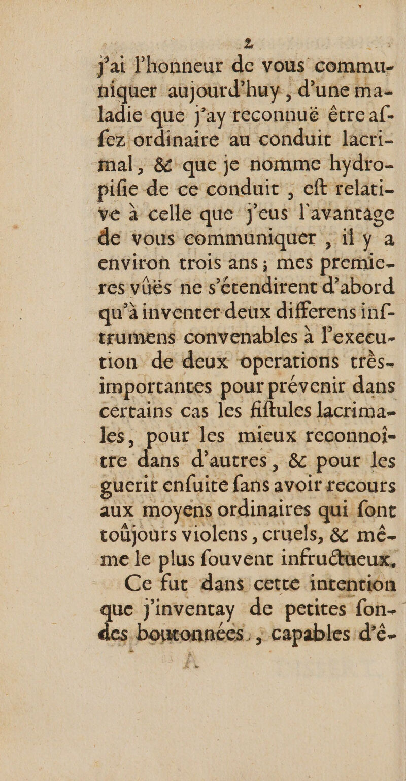 : # cs j'ai l'honneur de vous commu- hiquet aujourd’huy , d’une ma- ladie que j'ay reconnué étre af- fez ordinaire au conduit lacri- mal, &amp; que je nomme hydro- pife de ce conduit , eft relati- ve à celle que Jeus l'avantage de vous communiquer , il y a €hviron trois ans ; MES premic- res vüëés ne s’écendirent d’abord qu’à invencer deux differens inf- trumens convenables à l’exeeu- tion de deux operations très. importantes pour prévenir dans certains cas les fiftules lacrima- les, pour les mieux reconnoi- tre dans d’autres, &amp; pour les gucrir enfuire fans avoir recours aux moyens ordinaires qui font toüjours violens, cruels, &amp; mé. me le plus fouvent infruétüeux, Ce fut dans cette intention que Jj'inventay de petites fon des bontonnées. ; capables d’é- La